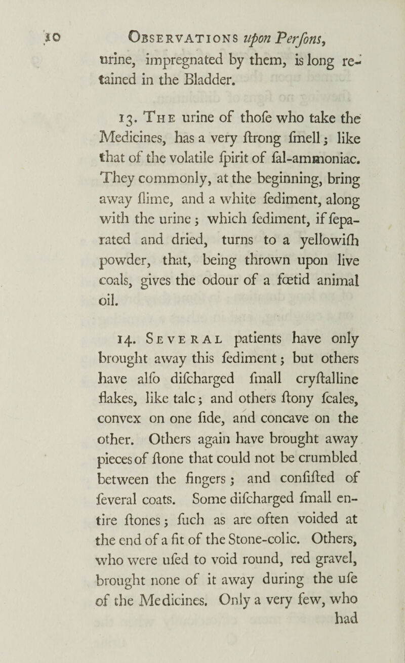 urine, impregnated by them, is long re¬ tained in the Bladder. 13. The urine of thofe who take the Medicines, has a very ftrong fmell; like that of the volatile Ipirit of fal-ammoniac. They commonly, at the beginning, bring away dime, and a white fediment, along with the urine 3 which fediment, if fepa- rated and dried, turns to a yellowifh powder, that, being thrown upon live coals, gives the odour of a foetid animal oil. 14. Several patients have only brought away this fediment; but others have alfo difeharged fmall cryftalline flakes, like talc; and others ftony feales, convex on one fide, and concave on the other. Others again have brought away pieces of fione that could not be crumbled between the fingers; and confified of feveral coats. Some difeharged fmall en¬ tire ftones; fiich as are often voided at the end of a fit of the Stone-colic. Others, who were ufed to void round, red gravel, brought none of it away during the ufe of the Medicines. Only a very few, who had