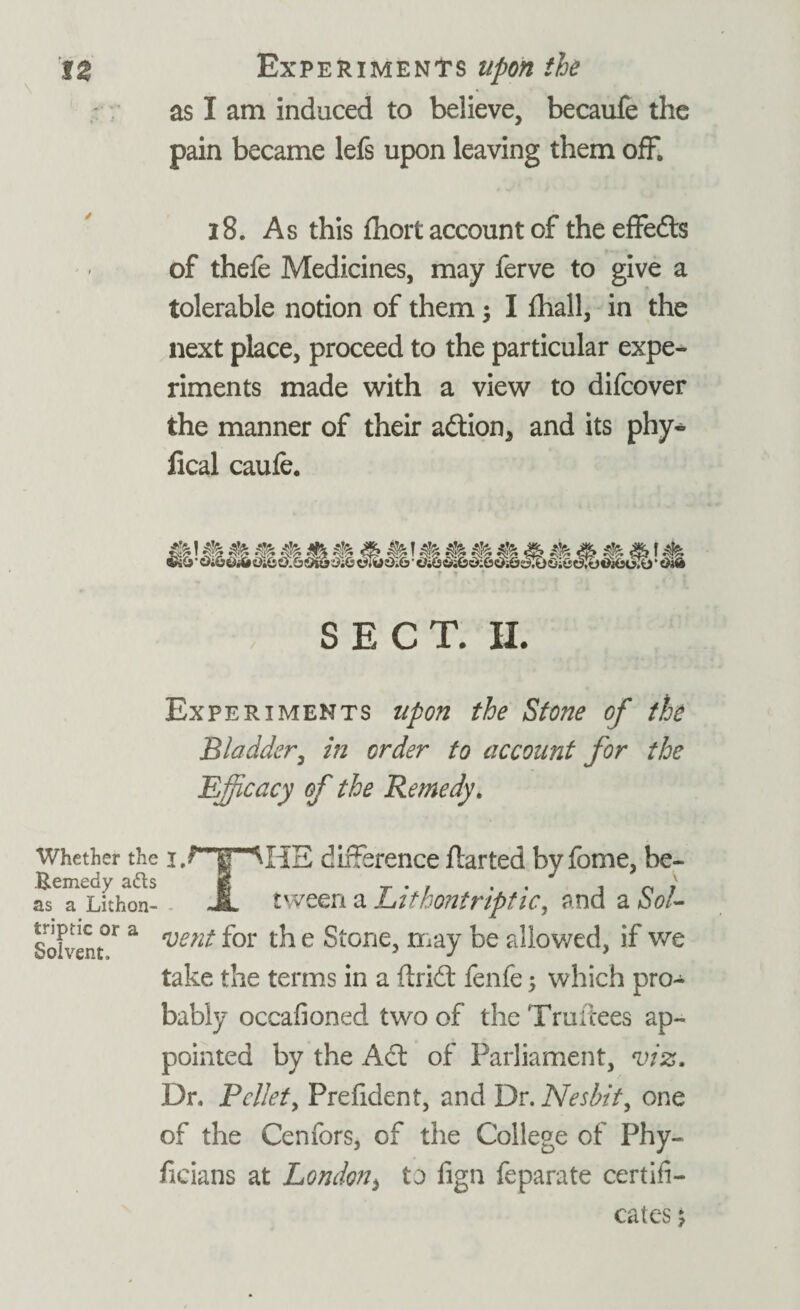 as I am induced to believe, becaufe the pain became lefs upon leaving them off, 18. As this fhort account of theeffeds of thefe Medicines, may ferve to give a tolerable notion of them ; I fhall, in the next place, proceed to the particular expe¬ riments made with a view to difcover the manner of their adion* and its phy- Heal caufe. SECT. 11. Experiments upon the Stone of the Bladder, in order to account for the Efficacy of the Remedy. Whether the difference flarted by fome, be- S^Lkhon- JL tween a Lithontriptic, and a Sol- • • Solvent* a veni ^or ^ e 1-nay be allowed, if we take the terms in a Arid: fenfe; which pro¬ bably occafioned two of the Truflees ap¬ pointed by the Ad of Parliament, viz. Dr. Pellet, Prefident, and Dr. Nesbit, one of the Cenfors, of the College of Phy- ficians at London3 to fign feparate certifi¬ cates ;