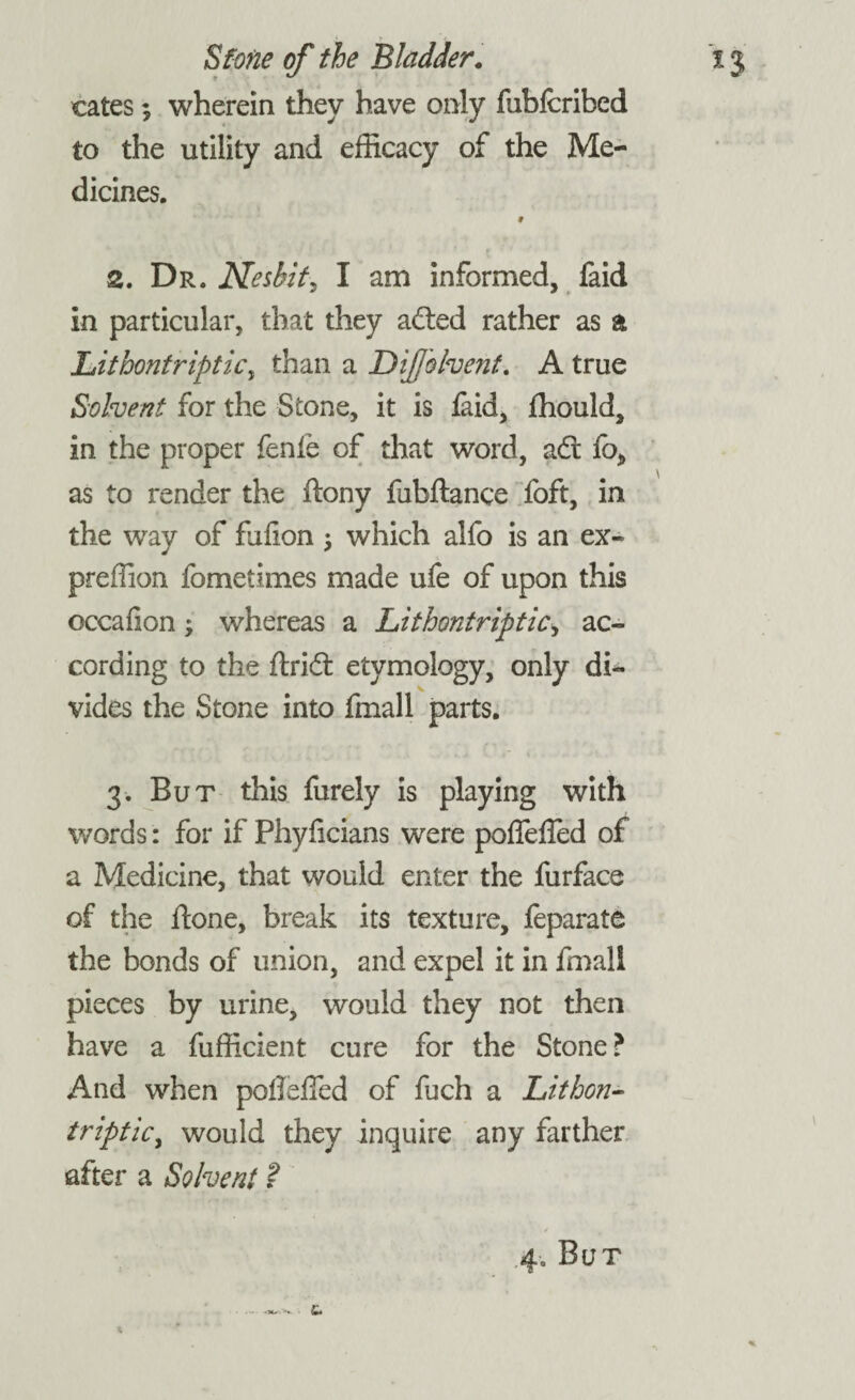 t* Stone of the Bladder. i j cates; wherein they have only fubfcribed to the utility and efficacy of the Me¬ dicines. 9 2. Dr. Neshit, I am informed, faid in particular, that they adted rather as a Lithontripticy than a DiJJolvent. A true Solvent for the Stone, it is laid, fhould, in the proper fenie of that word, adt fo, as to render the ftony fubftance foft, in the way of fufion ; which alfo is an ex- preffion fometimes made ufe of upon this occafion; whereas a LithontriptiCy ac¬ cording to the ftridt etymology, only di¬ vides the Stone into fmall parts. 3. But this furely is playing with words: for if Phyiicians were poffefled of a Medicine, that would enter the furface of the ftone, break its texture, feparate the bonds of union, and expel it in fmall pieces by urine, would they not then have a fufficient cure for the Stone? And when poflelfed of fuch a Lithon- triptky would they inquire any farther after a Solvent ?