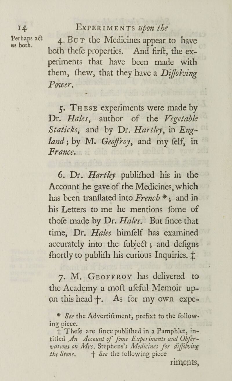 Perhaps ad as both. 4. But the Medicines appear to have both thefe properties. And firft, the ex¬ periments that have been made with them, fhew, that they have a DiJJolving Power. 5. These experiments were made by Dr. Hales, author of the Vegetable Staticks, and by Dr. Hartley, in Eng¬ land ; by M. Geoff roy, and my felf, in France. 6. Dr. Hartley published his in the Account he gave of the Medicines, which has been tranflated into French * and in his Letters to me he mentions fome of thofe made by Dr. Hales. But iince that time. Dr. Hales himfelf has examined accurately into the fubjedl; and defigns fhortly to publifh his curious Inquiries. £ 7. M. Geoffroy has delivered to the Academy a moft ufeful Memoir up¬ on this head As for my own expe- * See the Advertifement, prefixt to the follow¬ ing piece. J Thefe are fince publifheJ in a Pamphlet, in- titled An Account of fome Experiments and Obfer- vations on Mrs. Stephens’* Medicines for dijjolving she Stone. f See the following piece undents.