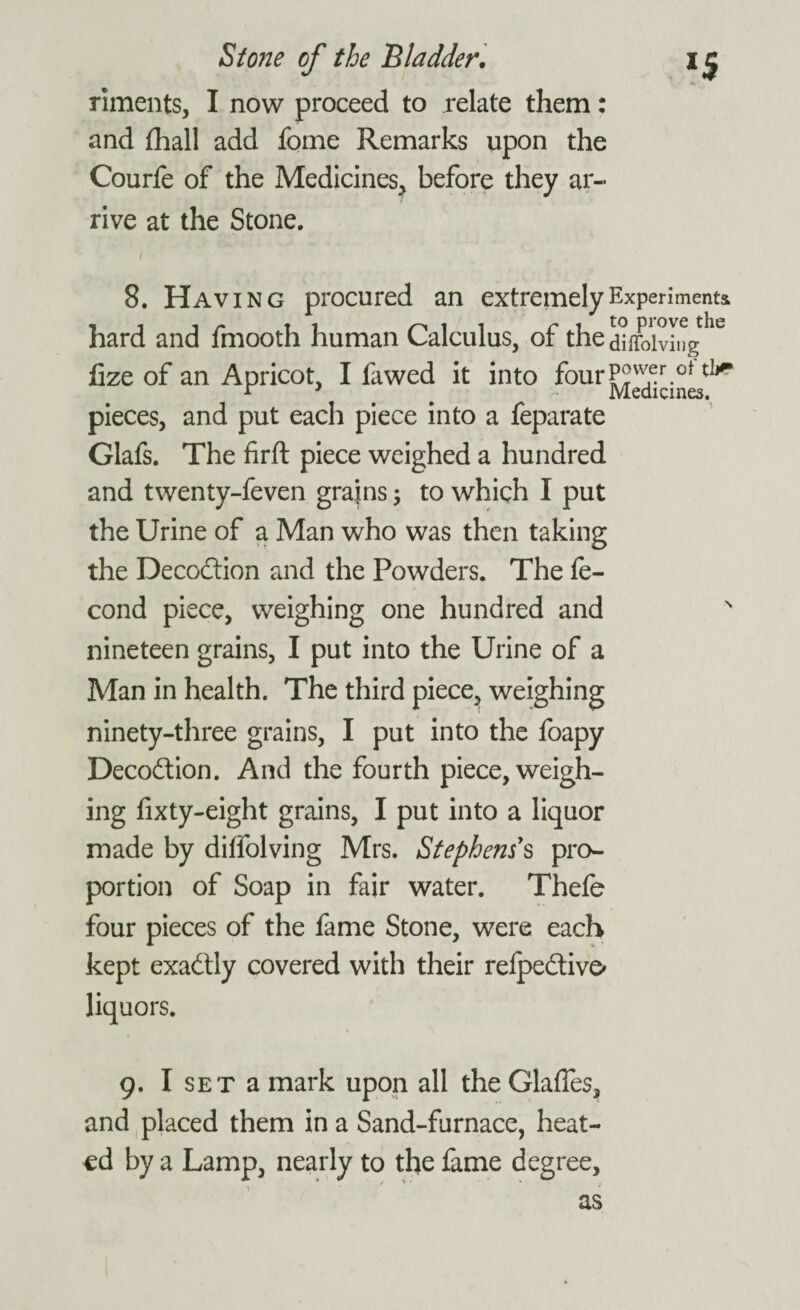 riments, I now proceed to relate them: and fhall add fome Remarks upon the Courfe of the Medicines, before they ar¬ rive at the Stone. i 8. Having procured an extremely Experiments hard and fmooth human Calculus, of the&ifolvi»ghe fize of an Apricot, I fawed it into fourP2v^r.ot tlj* pieces, and put each piece into a feparate Glafs. The firft piece weighed a hundred and twenty-feven grains, to which I put the Urine of a Man who was then taking the Decodtion and the Powders. The fe- cond piece, weighing one hundred and nineteen grains, I put into the Urine of a Man in health. The third piece, weighing ninety-three grains, I put into the foapy Decodtion. And the fourth piece, weigh¬ ing fixty-eight grains, I put into a liquor made by dilfolving Mrs. Stephens's pro¬ portion of Soap in fair water. Thefe four pieces of the fame Stone, were each kept exadtly covered with their relpedtive* liquors. 9. I set a mark upon all the Glades, and placed them in a Sand-furnace, heat¬ ed by a Lamp, nearly to the fame degree, as