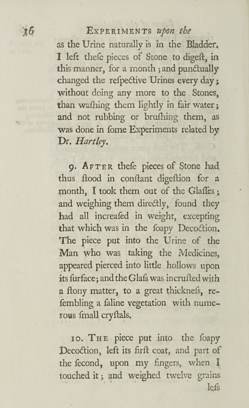 as the Urine naturally is in the Bladder. I left thefe pieces of Stone to digeft, in this manner, for a month ; and punctually changed the refpeCtive Urines every day; without doing any more to the Stones, than walking them lightly in fair water; and not rubbing or brufhing them, as was done in fome Experiments related by Dr. Hartley. 9. After thefe pieces of Stone had thus flood in conflant digeflion for a month, I took them out of the Glaffes; and weighing them direCtly, found they had all increafed in weight, excepting that which was in the foapy DecoCtion. The piece put into the Urine of the Man who was taking the Medicines, appeared pierced into little hollows upon its furface; and the Glafs was incrufled with a flony matter^ to a great thicknefs, re- fembling a faline vegetation with nume¬ rous fmall cryftals. 10. The piece put into the foapy Decoftion, left its firfl coat, and part of the fecond, upon my fingers, when I touched it; and weighed twelve grains Iqfs
