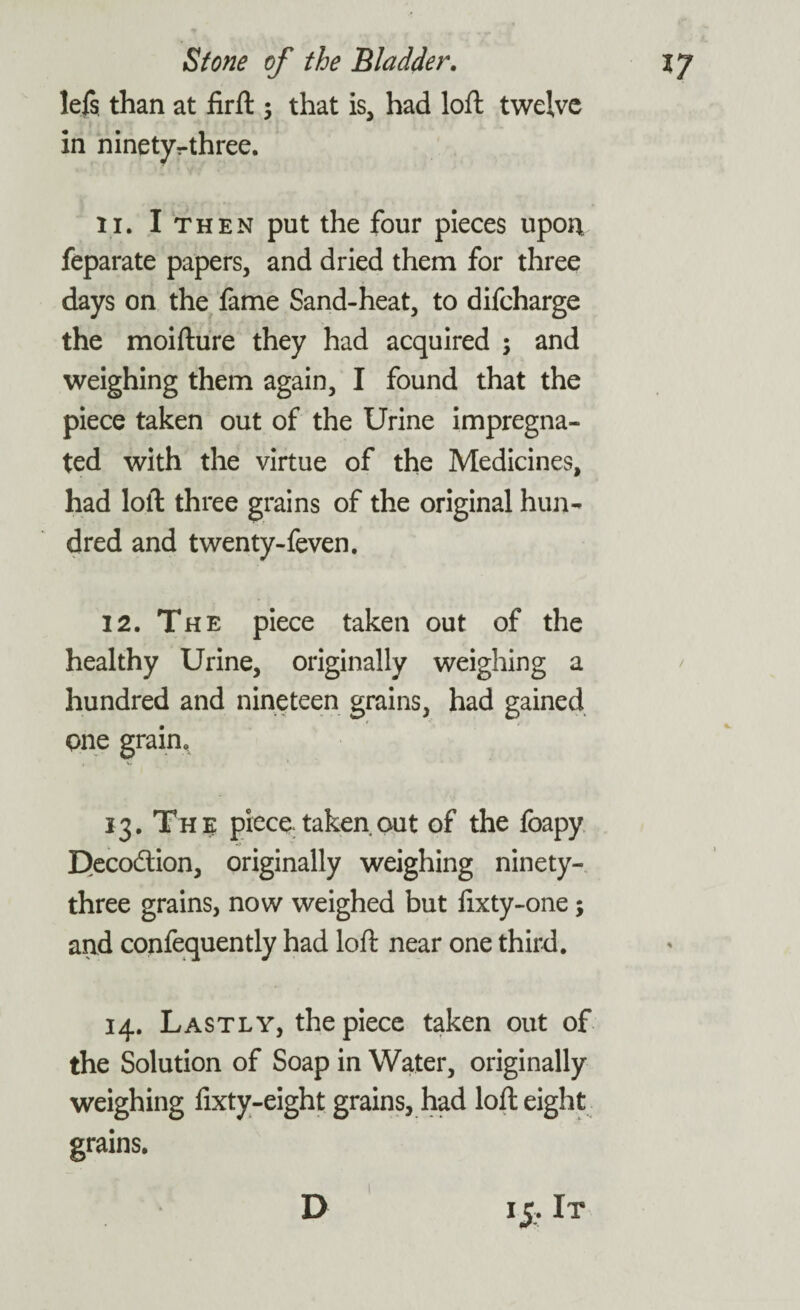lefs. than at firft $ that is, had loft twelve in ninetyvthree. 11. I then put the four pieces upon feparate papers, and dried them for three days on the fame Sand-heat, to difeharge the moifture they had acquired ; and weighing them again, I found that the piece taken out of the Urine impregna¬ ted with the virtue of the Medicines, had loft three grains of the original hun¬ dred and twenty-feven. 12. The piece taken out of the healthy Urine, originally weighing a hundred and nineteen grains, had gained one grain. 13. The piece* taken out of the foapy Decodion, originally weighing ninety- three grains, now weighed but lixty-one; and confequently had loft near one third. 14. Lastly, the piece taken out of the Solution of Soap in Water, originally weighing fixty-eight grains, had loft eight grains. *5-lT D