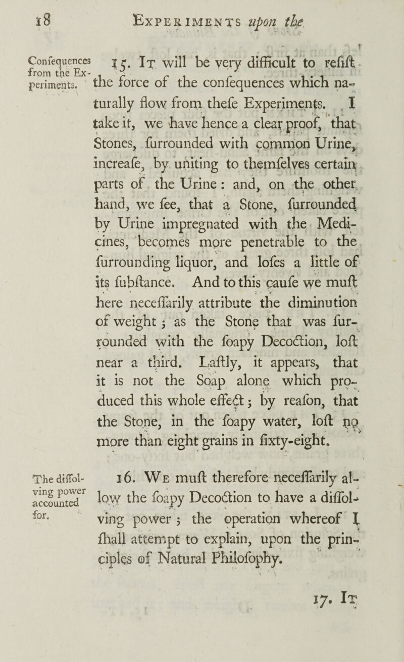 r Confequences from the Ex¬ periments. 15. It will be very difficult to refill, the force of the confequences which na¬ turally flow from thefe Experiments. I take it, we have hence a cleat proof, that Stones, furrounded with common Urine, increafe, by uniting to themfelves certain 1 •  • : f. parts of the Urine: and, on the other hand, we fee, that a Stone, furroundeft by Urine impregnated with the Medi¬ cines, becomes more penetrable to the furrounding liquor, and lofes a little of its fubftance. And to this oaufe we muft here neceflarily attribute the diminution of weight 5 as the Stone that was fur- rounded with the foapy Decodtion, loft near a third. Laftly, it appears, that it is not the Soap alone which pro- — r * * duced this whole effedt; by realon, that the Stone, in the foapy water, loft pp more than eight grains in fixty-eight. ThedifTol- 16. We muft therefore neceflarily ah accountedr low the foapy Decodtion to have a diffoh for. ving p0wer . the operation whereof X floall attempt to explain, upon the prin¬ ciples of Natural Philofophy.