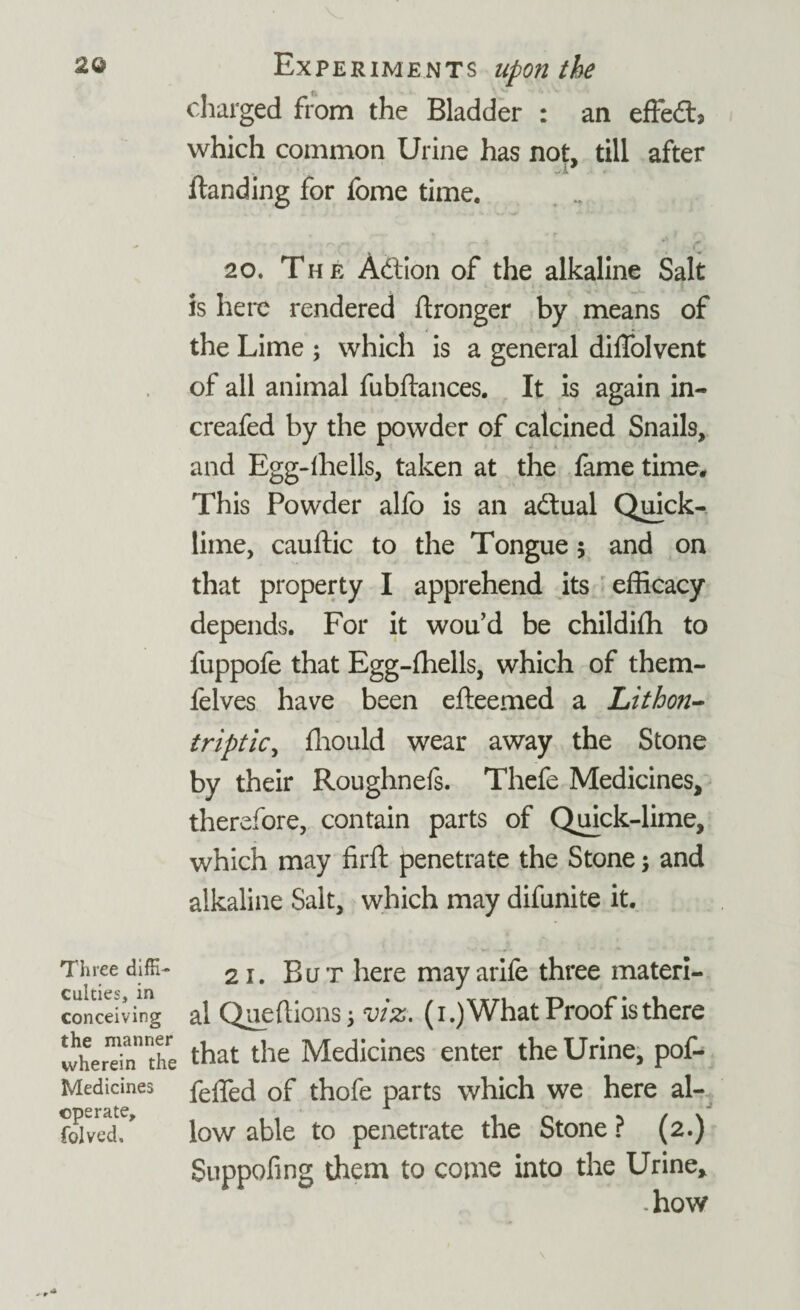 charged from the Bladder : an effedb which common Urine has not, till after AJ ftanding for fome time. 20. The Action of the alkaline Salt is here rendered ftronger by means of the Lime ; which is a general diffolvent of all animal fubftances. It is again in- creafed by the powder of calcined Snails, and Egg-ihells, taken at the fame time* This Powder alfo is an adtual Quick¬ lime, cauftic to the Tongue 5 and on that property I apprehend its efficacy depends. For it wou’d be childifh to fuppofe that Egg-ffiells, which of them- felves have been efteemed a Lithon- triptic, ffiould wear away the Stone by their Roughnels. Thefe Medicines, therefore, contain parts of Quick-lime, which may firft penetrate the Stone 5 and alkaline Salt, which may difunite it. Three diffi- 21. But here may arife three materi- conceiving al Queftions 5 viz. (i.)What Proof is there wherTinnnthre that the Medicines enter the Urine, pof- Medicines feffed of thofe parts which we here al- Sived! low able to penetrate the Stone ? (2.) Suppofing them to come into the Urine, -how