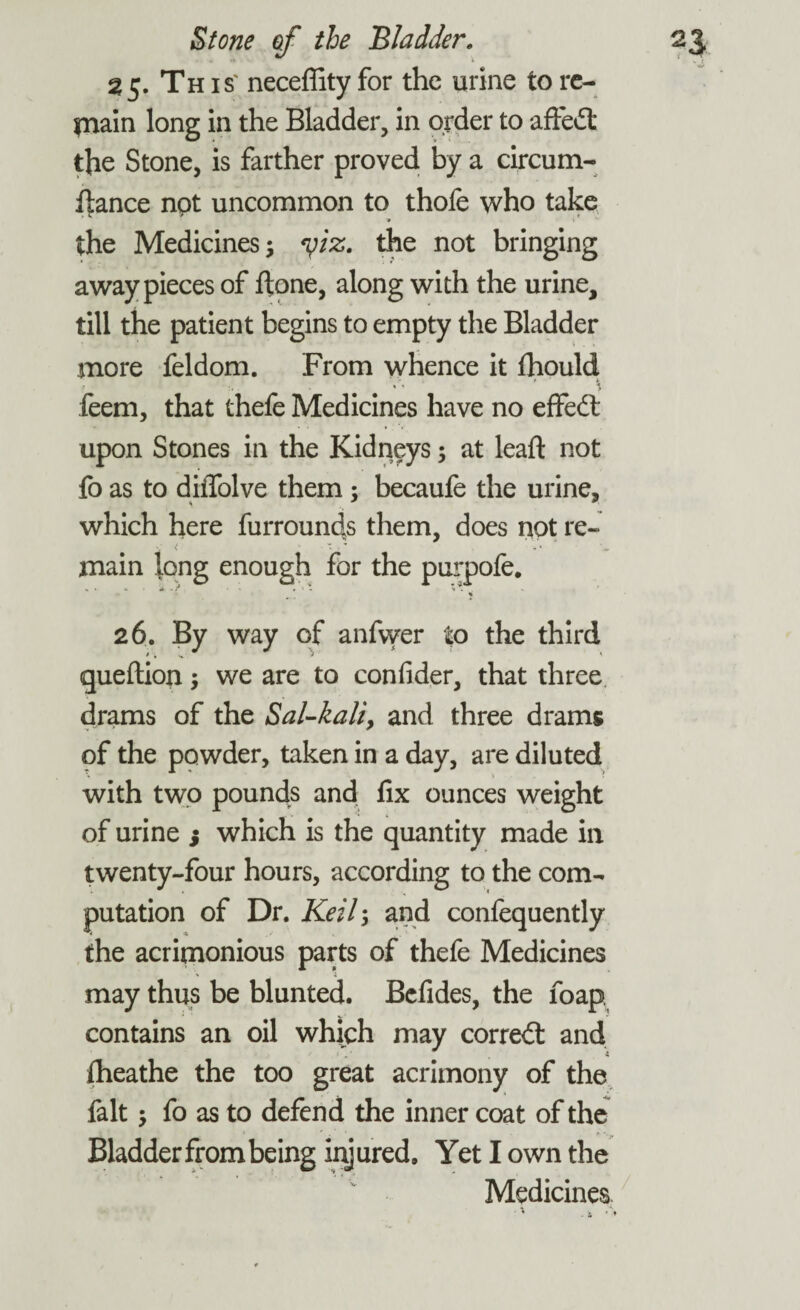 25. Th is' neceffity for the urine to re¬ main long in the Bladder, in order to affedt the Stone, is farther proved by a circum- ftance not uncommon to thofe who take Tt \ the Medicines; yiz. the not bringing away pieces of ftone, along with the urine, till the patient begins to empty the Bladder more feldom. From whence it fhould feem, that thefe Medicines have no effedt upon Stones in the Kidneys; at lead: not fo as to diiTolve them : becaufe the urine, which here furrounds them, does not re¬ main long enough for the purpofe. . * . % 26. By way of anfvver to the third queftion; we are to confider, that three drams of the Sal-kali, and three drams of the powder, taken in a day, are diluted with two pounds and fix ounces weight of urine 3 which is the quantity made in twenty-four hours, according to the com¬ putation of Dr. Keil; and confequently the acrimonious parts of thefe Medicines may thus be blunted. Befides, the foap contains an oil which may corredt and Iheathe the too great acrimony of the fait; fo as to defend the inner coat of the Bladder from being injured. Yet I own the Medicines
