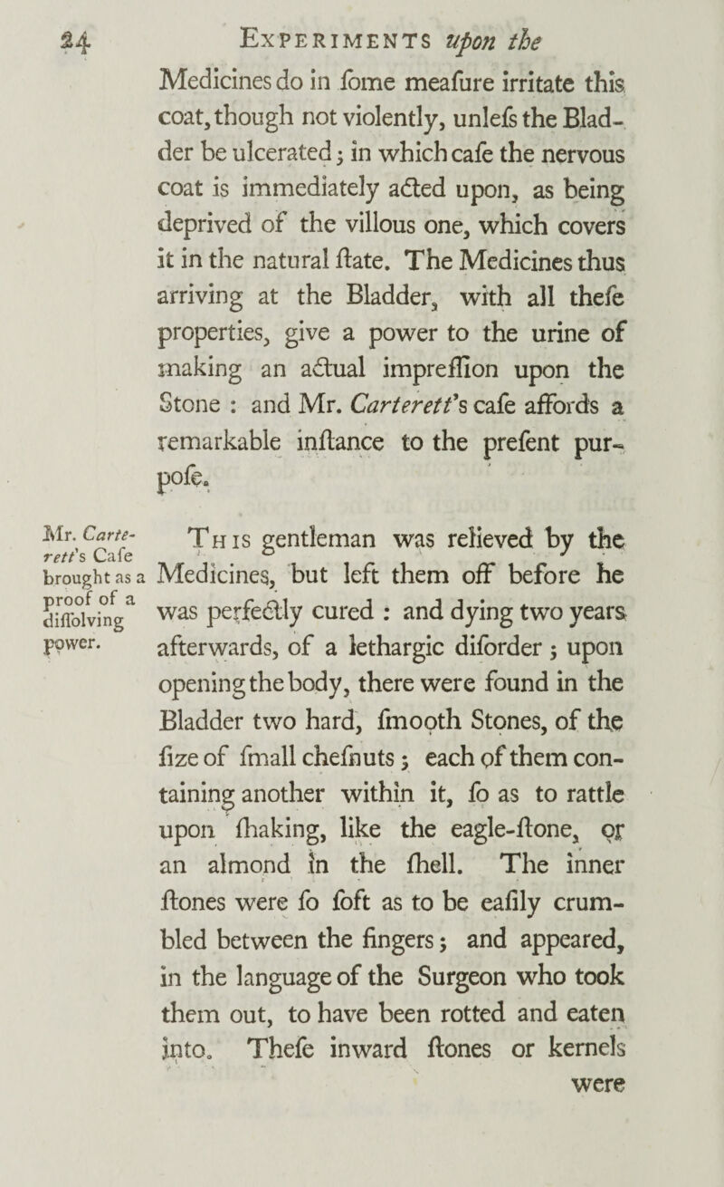 Medicines do in lbme meafure irritate this coat, though not violently, unlefsthe Blad¬ der be ulcerated 5 in which cafe the nervous coat is immediately adted upon, as being deprived of the villous one, which covers it in the natural date. The Medicines thus arriving at the Bladder, with all thefe properties, give a power to the urine of making an adtual impreffion upon the Stone : and Mr. Carteret?s cafe affords a remarkable mflance to the prefent pur- pole. Mr. Carte¬ ret t's Cafe brought as a proof of a diffolving power. This gentleman was relieved by the Medicines, but left them off before he was perfedlly cured : and dying two years afterwards, of a lethargic diforder $ upon opening the body, there were found in the Bladder two hard, fmooth Stones, of the fizeof fmall chefnuts; each of them con¬ taining another within it, fo as to rattle upon fhaking, like the eagle-ftone, op an almond in the fhell. The inner r ’ i « ftones were fo foft as to be eafily crum¬ bled between the fingers; and appeared, in the language of the Surgeon who took them out, to have been rotted and eaten into. Thefe inward ftones or kernels V ' « *“ were