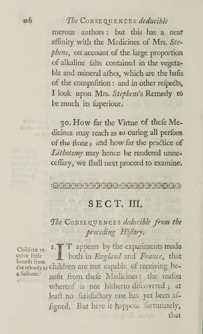 merous authors: but this has a near affinity with the Medicines of Mrs. Ste¬ phens, on account of the large proportion of alkaline falts contained in the vegeta¬ ble and mineral afhes, which are the bafis of the compofition: and in other refpeds, I look upon Mrs. Stephen?s Remedy to be much its fuperioun 30. How far the Virtue of thefe Me¬ dicines may reach as to curing all peribns of the ftone -> and how far the practice of Lithotomy may hence be rendered unne^ ceffary, we fhall next proceed to examine. SECT, III. The Consequences deducible from the preceding Hiflery. i,TT appears by the experiments made Jt both in 'England and France, that there'medyas children are not capable of receiving be- *Solvent/ nefit from thefe Medicines: the realon whereof is not hitherto difeovered ; at leaft no fatisfadory one has yet been af- fgned. But here it happens fortunately, that Children re¬ ceive little Upripfif frrtm