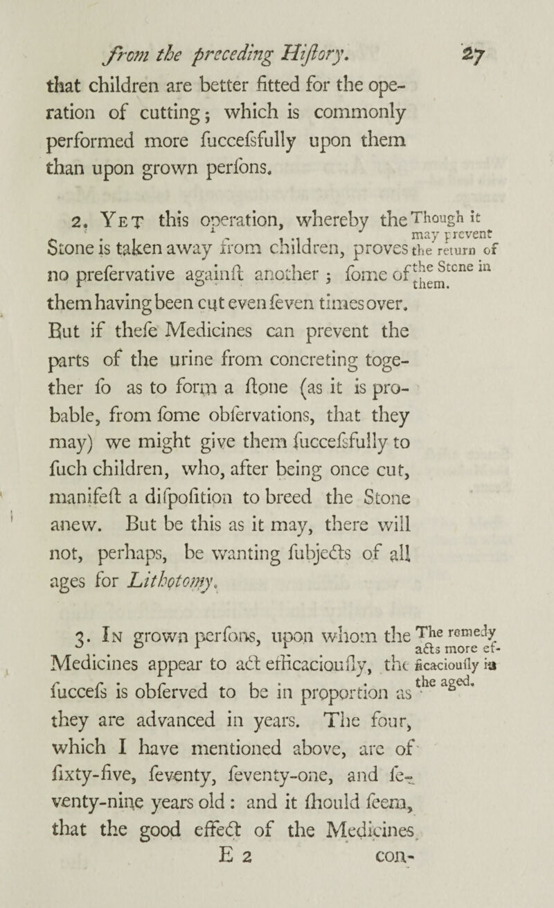 that children are better fitted for the ope¬ ration of cutting; which is commonly performed more fiiccefifully upon them than upon grown perfons, 2. Yet this one rat ion, whereby the Though it Stone is taken away xrom children, proves the return of no prefervative againft another ; fome of^emtcne m them having been cut evenfeven times over. But if thefe Medicines can prevent the parts of the urine from concreting toge¬ ther fo as to form a (tone (as it is pro¬ bable, from fome obfervations, that they may) we might give them fuccefsfuily to fuch children, who, after being once cut, manifeft a difpolitipn to breed the Stone anew. But be this as it may, there will not, perhaps, be wanting fubjeds of all ages for Lithotomy, 3. In grown perfons, upon whom the ^e^e0mee^ Medicines appear to ad efficaciouily, the ficacioufly ia fuccefs is obferved to be in proportion asthe they are advanced in years. The four, which I have mentioned above, are of fixty-five, feventy, feventy-one, and if venty-nine years old : and it fhould feem, that the good effed of the Medicines E 2 con-