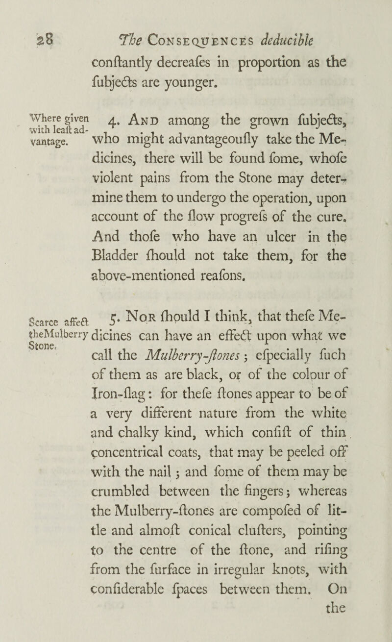 conftantly decreafes in proportion as the fubjedts are younger. where given a And among the grown fubiedts, vantage. who might advantageoully take the Me¬ dicines, there will be found fome, whofe violent pains from the Stone may deter¬ mine them to undergo the operation, upon account of the flow progrefs of the cure. And thofe who have an ulcer in the Bladder fhould not take them, for the above-mentioned reafons. gcarce 5. Nor fhould I think, that thefe Me- theMulberry dicines can have an effedt upon what we call the Mulberry-ftones ; efpecially fuch of them as are black, or of the colour of Iron-flag: for thefe hones appear to be of a very different nature from the white and chalky kind, which confift of thin concentrical coats, that may be peeled off with the nail 5 and fome of them may be crumbled between the fingers; whereas the Mulberry-hones are compofed of lit¬ tle and almoh: conical cluhers, pointing to the centre of the hone, and riling from the furface in irregular knots, with confiderable fpaces between them. On the