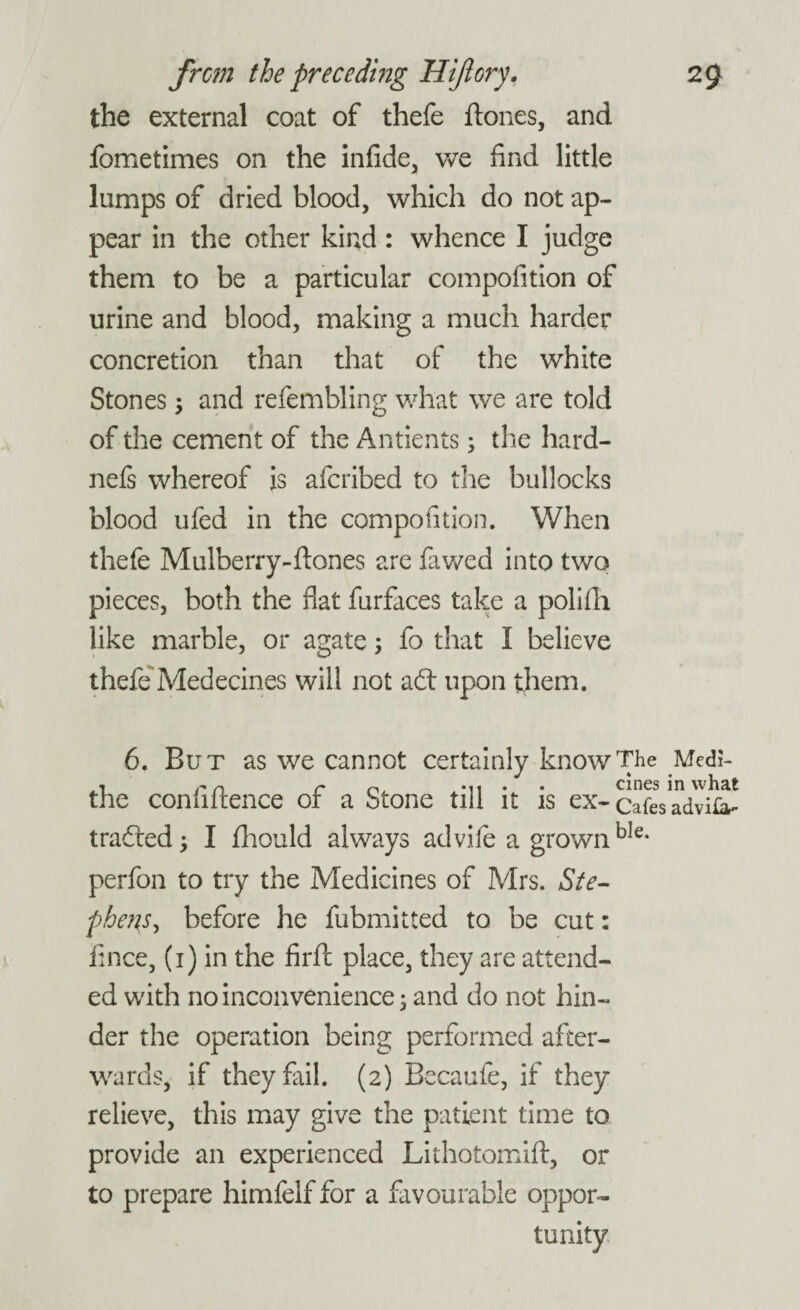 the external coat of thefe {tones, and fometimes on the infide, we find little lumps of dried blood, which do not ap¬ pear in the other kind: whence I judge them to be a particular compofition of urine and blood, making a much harder concretion than that of the white Stones ; and refembling what we are told of the cement of the Antients; the hard- nefs whereof is afcribed to the bullocks blood ufed in the compofition. When thefe Mulberry-{tones are fawed into two pieces, both the flat furfaces take a polifh like marble, or agate; fo that I believe thefe Medecines will not ad: upon them. 6. But as we cannot certainly know The Medi- the confidence of a Stone till it is ex- CafeVadvU^ traded; I fhould always advife a grownbIe- perfon to try the Medicines of Mrs. Ste¬ phens, before he fubmitted to be cut: fince, (i) in the firft place, they are attend¬ ed with no inconvenience; and do not hin¬ der the operation being performed after¬ wards, if they fail. (2) Becaufe, if they relieve, this may give the patient time to provide an experienced Lithotomift, or to prepare himfelf for a favourable oppor-