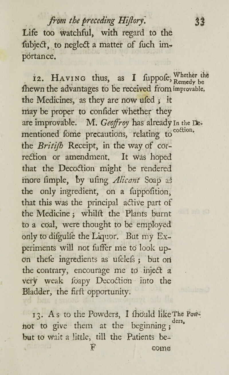 Life too watchful, with regard to the fubjed:, to negled a matter of fuch im¬ portance. 12. Having thus, as I fuppofe, {hewn the advantages to be received from improvable, the Medicines, as they are now ufed * it iiiay be proper to confider whether they are improvable. M. Geoffroy has already In the rite- mentioned fonie precautions, relating tocoaiorii the Britijh Receipt, in the way of cor¬ rection or amendment. It was hoped that the Decodion might be rendered more fimple, by ufing Alicant Soap a3 the only ingredient, on a fuppofition, that this was the principal adive part of the Medicine; whilft the Plants burnt to a coal, were thought to be employed only to difgurfe the Liquor. But my Ex¬ periments will not fuffer me to look up¬ on thele ingredients as ufelefs ; but oil the contrary, encourage me to injed a verjr weak foapy Decodion into the Bladder, the firft opportunity. n. As to the Powders, I fhduld like The Pow* • • • ders not to give them at the beginning; but to wait a little, till the Patients be- P come
