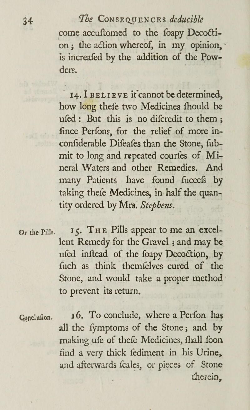 Or the Pills CJojiclttfion# The Consequences deducible come accuftomed to the foapy Decocti¬ on j the aCtion whereof, in my opinion, * is increafed by the addition of the Pow¬ ders. 14.1 believe it’cannot be determined, how long thefe two Medicines fhould be ufed : But this is no difcredit to them ; lince Perfons, for the relief of more in- confiderable Difeafes than the Stone, fub- mit to long and repeated courfes of Mi¬ neral Waters and other Remedies. And many Patients have found fuccefs by taking thefe Medicines, in half the quan-. tity ordered by Mrs. Stephens. 15. The Pills appear to me an excel¬ lent Remedy for the Gravel 5 and may be ufed inftead of the foapy DecoCtion, by fuch as think themfelves cured of the Stone, and would take a proper method to prevent its return. 16. To conclude, where a Perfon has all the fymptoms of the Stone; and by making ufe of thefe Medicines, (hall foon find a very thick fediment in his Urine* and afterwards fcales, or pieces of Stone therein.