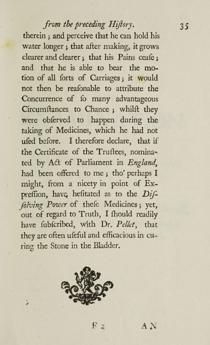 therein 5 and perceive that he can hold his water longer $ that after making, it grows clearer and clearer; that his Pains ceafe; and that he is able to bear the mo¬ tion of all forts of Carriages; it would not then be reafonable to attribute the Concurrence of fo many advantageous Circumftances to Chance ; whilft they were obferved to happen during the taking of Medicines, which he had not ufed before. I therefore declare, that if the Certificate of the Truftees, nomina¬ ted by A6fc of Parliament in England' had been offered to me ; tho’ perhaps I might, from a nicety in point of Ex- preffion, hav$ hefitated as to the Dif- folving Power of thefe Medicines; yet, out of regard to Truth, I (hould readily have fubfcribed, with Dr. Pellet, that they are often ufeful and efficacious in cu¬ ring the Stone in the Bladder.