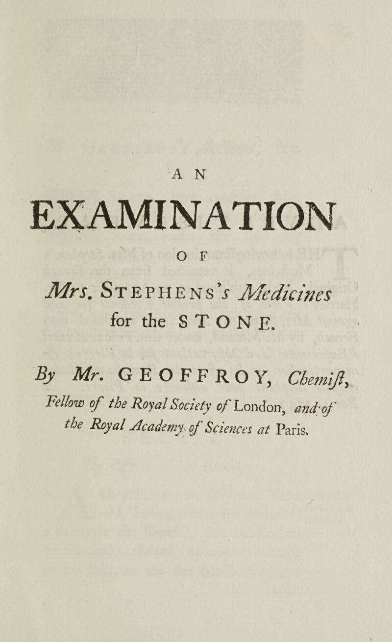 EXAMINATION O F Mrs. Stephens’; Medicines for the STONE. By Mr. GEOFFROY, Chemijl, Fellow of the Royal Society of London, and;of the Royal Academy of Sciences at Paris.