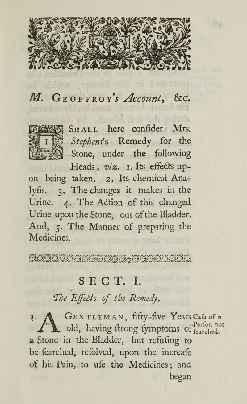 M. Geoffroy^ Account, &c. Shall here confider Mrs. 1 m Stephens's Remedy for the ]||j Stone, under the following Heads, viz. i. Its effects up¬ on being taken. 2. Its chemical Ana- lyfis. 3. The changes it makes in the Urine. 4. The A&ion of this changed Urine upon the Stone, out of the Bladder. And, 5. The Manner of preparing the Medicines. V/4 SECT. I *The Effects of the Remedy. x. A Gentleman, fifty-five YearsCafeofa x \ old, having ft rang fymptoms a Stone in the Bladder, but refuting to be fearched, refolved, upon the increafe of his Pain, to ufe the Medicines; and began