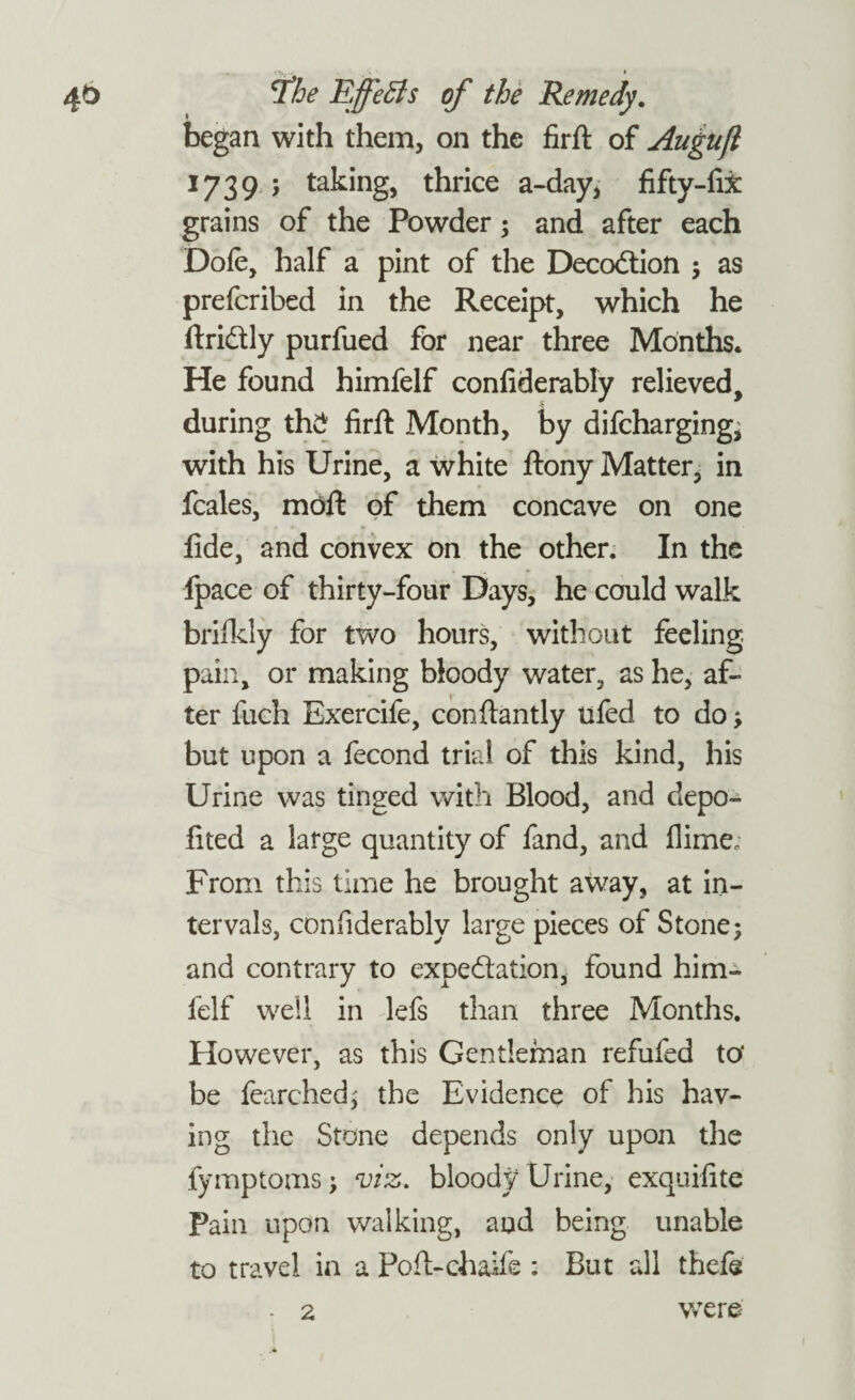 46 tfhe Effects of the Remedy. began with them, on the firft of Augufl 1739 ; taking, thrice a-day, fifty-fix grains of the Powder; and after each Dofe, half a pint of the DecoCtion ; as prefcribed in the Receipt, which he ftridtly purfued for near three Months. He found himfelf confiderably relieved, during th£ firft Month, by difcharging; with his Urine, a white ftony Matter, in fcales, moft of them concave on one fide, and convex on the other. In the fpace of thirty-four Days, he could walk brilkly for two hours, without feeling pain, or making bloody water, as he, af¬ ter fuch Exercife, conftantly ufed to do ; but upon a fecond trial of this kind, his Urine was tinged with Blood, and depo- fited a large quantity of fand, and flime; From this time he brought away, at in¬ tervals, confiderably large pieces of Stone; and contrary to expectation, found him¬ felf well in lefs than three Months. However, as this Gentleman refufed to' be fearched; the Evidence of his hav¬ ing the Stone depends only upon the fymptoms; viz. bloody Urine, exquifite Pain upon walking, and being unable to travel in a Poft-chaife : But all thefe 2 were