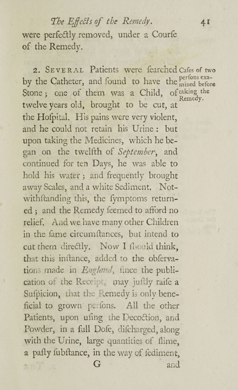 were perfectly removed, under a Courfe of the Remedy. 2. Several Patients were fearchedCafes of two by the Catheter, and found to have the mined before Stone : one of them was a Child, of takin§ the i tit i , : Remedy. twelve years old, brought to be cut, at the Hofpital. His pains were very violent, and he could not retain his Urine : but upon taking the Medicines, which he be¬ gan on the twelfth of September, and continued for ten Days, he was able to hold his water; and frequently brought away Scales, and a white Sediment. Not- withftanding this, the lymptoms return¬ ed ; and the Remedy feemed to afford no relief. And we have many other Children in the fame circumftances, but intend to cut them diredly. Now I mould think, that this in dance, added to the obferva- tions made in England, knee the publi¬ cation of the Receipt, may juftly raife a Sufpxcion, that the Remedy is only bene¬ ficial to grown perions. All the other Patients, upon ukng the Decodion, and Powder, in a full Dofe, difeharged, along with the Urine, large quantities of flime, a pafly fubftance, in the way of fediment, G and