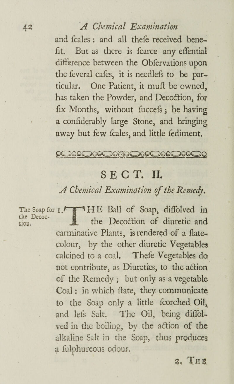 and fcales: and all thefe received bene¬ fit. But as there is fcarce any eflential difference between the Obfervations upon the feveral cafes, it is needlefs to be par^ ticular. One Patient, it muff be owned, has taken the Powder, and Decodtion, for fix Months, without fuccefs; he having a confiderably large Stone, and bringing away but few fcales, and little fediment. gqgqqggqq^qqqqqgqqsqqq SECT. II. A Chemical Examination of the Remedy . HE Ball of Soap, diflolved in the Decodtion of diuretic and The Soap for i, the Decoc¬ tion* carminative Plants, is rendered of a flate- colour, by the other diuretic Vegetables calcined to a coal. Thele Vegetables do not contribute, as Diuretics, to the adtion of the Remedy ; but only as a vegetable Coal: in which ffate, they communicate to the Soap only a little fcorched Oil, and lefs Salt. The Oil, being diffol- ved in the boiling, by the adtion of the alkaline Salt in the Soap, thus produces a fulphureous odoui\ 2, Ths