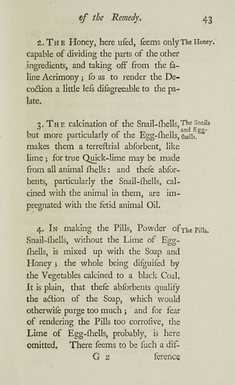 The Honey, here ufed, feems only The Honey capable of dividing the parts of the other ingredients, and taking off from the fe¬ line Acrimony; fo as to render the De- codtion a little lels difegreeable to the pa¬ late. 3. The calcination of the Snail-fhells, TIlde Snails but more particularly of the Egg-fhells, fhells!Sa makes them a terreflrial abforbent, like lime; for true Quick-lime may be made from all animal fhells: and thefe abfor- bents, particularly the Snail-fhells, cal¬ cined with the animal in them, are im¬ pregnated with the fetid animal Oil. 4. In making the Pills, Powder of The Pills, Snail-fhells, without the Lime of Egg- fhells, is mixed up with the Soap and Honey 5 the whole being difguifed by the Vegetables calcined to a black Coal. It is plain, that thefe abforbents qualify the adtion of the Soap, which would otherwife purge too much ; and for fear of rendering the Pills too corrolive, the Lime of Egg-fhells, probably, is here omitted. There feems to be luch a dif- G 2 ference