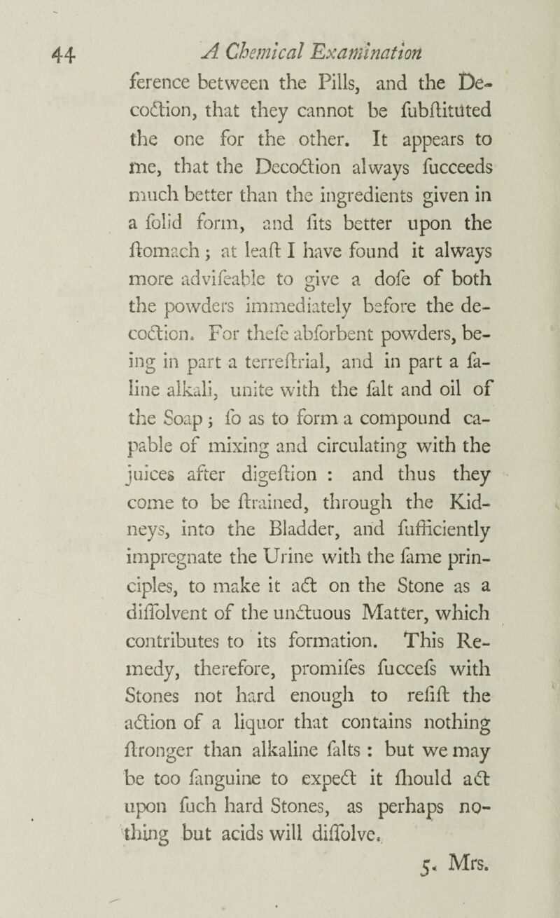 ference between the Pills, and the De- codion, that they cannot be fubdituted the one for the other. It appears to me, that the Decodion always fucceeds much better than the ingredients given in a folid form, and fits better upon the ftomach ; at leaf!: I have found it always more advifeable to give a dofe of both the powders immediately before the de¬ coction, For thefe abforbent powders, be¬ ing in part a terreftrial, and in part a fa- line alkali, unite with the fait and oil of the Soap; fo as to form a compound ca¬ pable of mixing and circulating with the juices after digedion : and thus they come to be drained, through the Kid¬ neys, into the Bladder, and diffidently impregnate the Urine with the fame prin¬ ciples, to make it ad on the Stone as a diffolvent of the unctuous Matter, which contributes to its formation. This Re¬ medy, therefore, promifes fuccefs with Stones not hard enough to re lid the adion of a liquor that contains nothing dronger than alkaline falts: but we may be too fanguine to expert it diould ad upon fuch hard Stones, as perhaps no¬ thing but acids will diffolve, 5. Mrs.
