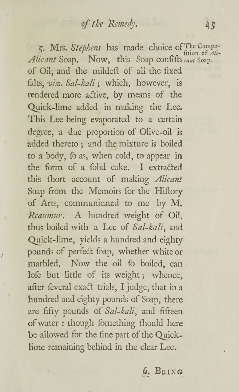 Mrs. Stephens has made choice of J|ie Compo ~ 1 m fition of Alt Alt cant Soap. Now, this Soap con ft its cant Soap, of Oil, and the mildeft of all the fixed falts, viz. Sal-kali; which, however, is rendered more adtive, by means of the Quick-lime added in making the Lee. This Lee being evaporated to a certain degree, a due proportion of Olive-oil is added thereto ; and the mixture is boiled to a body, fo as, when cold, to appear in the form of a folid cake. I extracted this fhort account of making Alicant Soap from the Memoirs for the Hiftory of Arts, communicated to me by M. Reaumur. A hundred weight of Oil, thus boiled with a Lee of Sal-kali, and Quick-lime, yields a hundred and eighty pounds of perfect foap, whether white or marbled. Now the oil fo boiled, can lofe but little of its weight; whence, after feveral exadt trials, I judge, that in a hundred and eighty pounds of Soap, there are fifty pounds of Sal-kali, and fifteen of water : though fcmething fhould here be allowed for the fine part of the Quick¬ lime remaining behind in the clear Lee. 6. Being W. .»