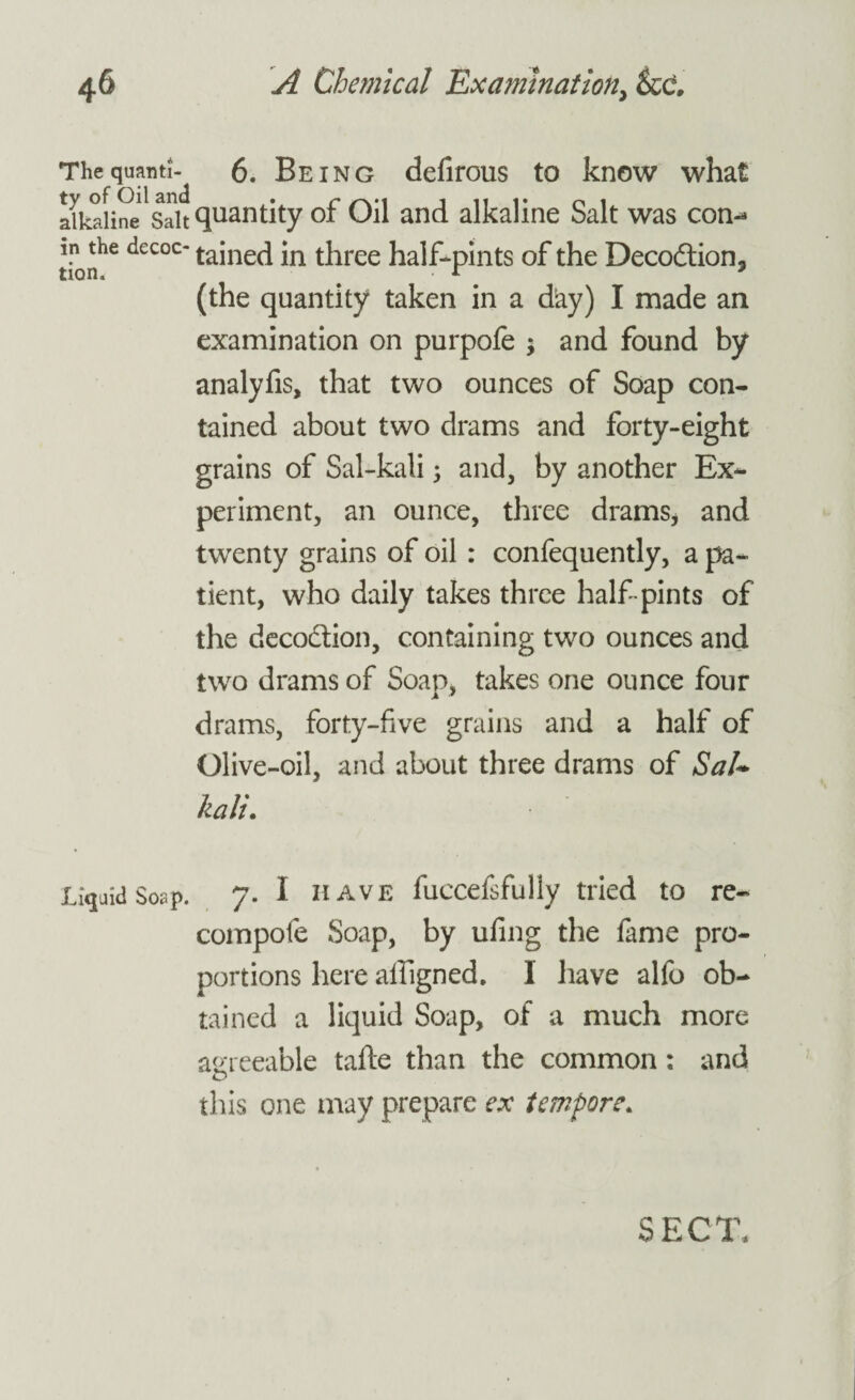 ThequantJ- 6. Being defirous to know what alkaline Salt quantity of Oil and alkaline Salt was con'¬ ll! the decoc- Gained in three half-pints of the Deco&ion, non. r 3 (the quantity taken in a day) I made an examination on purpofe ; and found by analyfis, that two ounces of Soap con¬ tained about two drams and forty-eight grains of Sal-kali ; and, by another Ex¬ periment, an ounce, three drams* and twenty grains of oil: confequently, a pa¬ tient, who daily takes three half-pints of the deco&ion, containing two ounces and two drams of Soap, takes one ounce four drams, forty-five grains and a half of Olive-oil, and about three drams of SaU kali. Liquid Soap. 7. I have fuccefsfully tried to re¬ coin pole Soap, by ufing the fame pro¬ portions here ailigned. 1 have alfo ob¬ tained a liquid Soap, of a much more agreeable tafte than the common: and this one may prepare ex tempore. SECT,