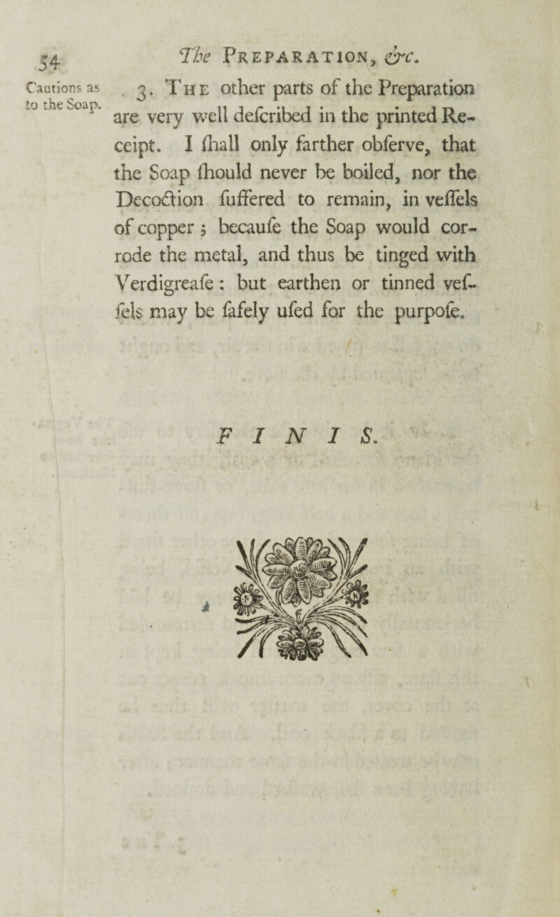 Cautions as to the Soap. The Preparation, err. 3. The other parts of the Preparation are very well deferibed in the printed Re¬ ceipt. I (hall only farther obferve, that the Soap (hould never be boiled, nor the Deco&ion fuffered to remain, in vefiels of copper ; becaufe the Soap would cor¬ rode the metal, and thus be tinged with Verdigreafe: but earthen or tinned vef- fels may be fafely ufed for the purpofe. F I N I $.