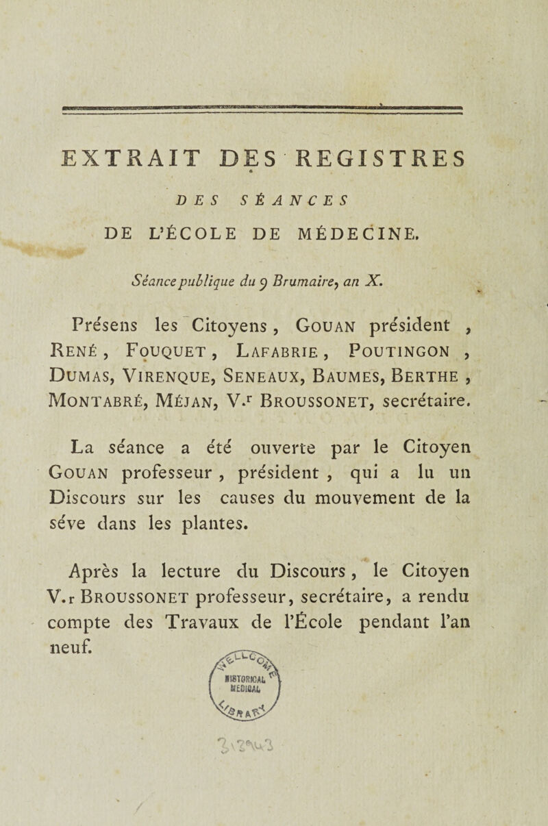 EXTRAIT DES REGISTRES 6 DES SÉANCES DE L’ÉCOLE DE MÉDECINE. Séance publique du y Brumaire, an X. Présens les Citoyens, Gouan président , René, Fouquet, Lafabrie , Poutingon , Dumas, Virenque, Seneaux, Baumes, Berthe , Montabré, Méjan, V.r Broussonet, secrétaire. La séance a été ouverte par le Citoyen Gouan professeur , président , qui a lu un Discours sur les causes du mouvement de la sève dans les plantes. Après la lecture du Discours, le Citoyen V.r Broussonet professeur, secrétaire, a rendu compte des Travaux de l’École pendant l’an neuf.