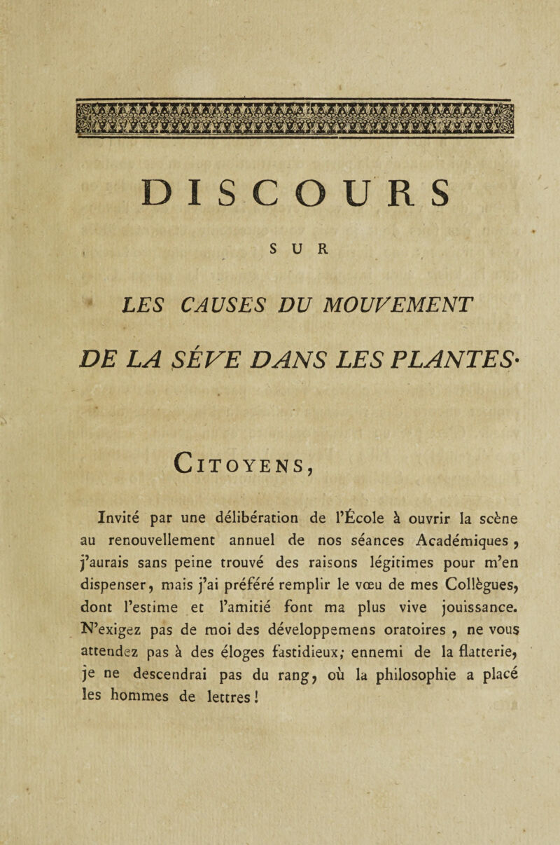 SUR si LES CAUSES DU MOUVEMENT DE LA SÈVE DANS LES PLANTES• Citoyens, Invité par une délibération de l’École à ouvrir la scène au renouvellement annuel de nos séances Académiques , j’aurais sans peine trouvé des raisons légitimes pour m’en dispenser, mais j’ai préféré remplir le vœu de mes Collègues, dont l’estime et l’amitié font ma plus vive jouissance. N’exigez pas de moi des développemens oratoires , ne vous attendez pas à des éloges fastidieux; ennemi de la flatterie, je ne descendrai pas du rang, où la philosophie a placé les hommes de lettres !