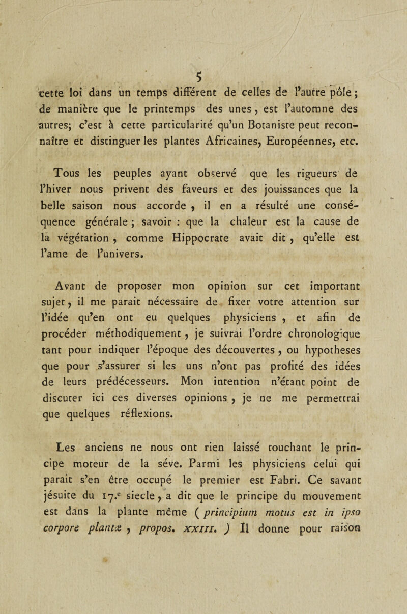 cette loi dans un temps différent de celles de l’autre pôle; de manière que le printemps des unes, est l’automne des autres; c’est à cette particularité qu’un Botaniste peut recon¬ naître et distinguer les plantes Africaines, Européennes, etc. Tous les peuples ayant observé que les rigueurs de l’hiver nous privent des faveurs et des jouissances que la belle saison nous accorde , il en a résulté une consé¬ quence générale ; savoir : que la chaleur est la cause de la végétation , comme Hippocrate avait dit , qu’elle est l’ame de l’univers. Avant de proposer mon opinion sur cet important sujet, il me parait nécessaire de fixer votre attention sur l’idée qu’en ont eu quelques physiciens , et afin de procéder méthodiquement , je suivrai l’ordre chronologique tant pour indiquer l’époque des découvertes , ou hypothèses que pour s’assurer si les uns n’ont pas profité des idées de leurs prédécesseurs. Mon intention n’étant point de discuter ici ces diverses opinions , je ne me permettrai que quelques réflexions. Les anciens ne nous ont rien laissé touchant le prin¬ cipe moteur de la sève. Parmi les physiciens celui qui parait s’en être occupé le premier est Fabri. Ce savant jésuite du i7.e siecle , a dit que le principe du mouvement est dans la plante même ( principium motus est in ipso corpore plantez , propos. xxiii. ) Il donne pour raison