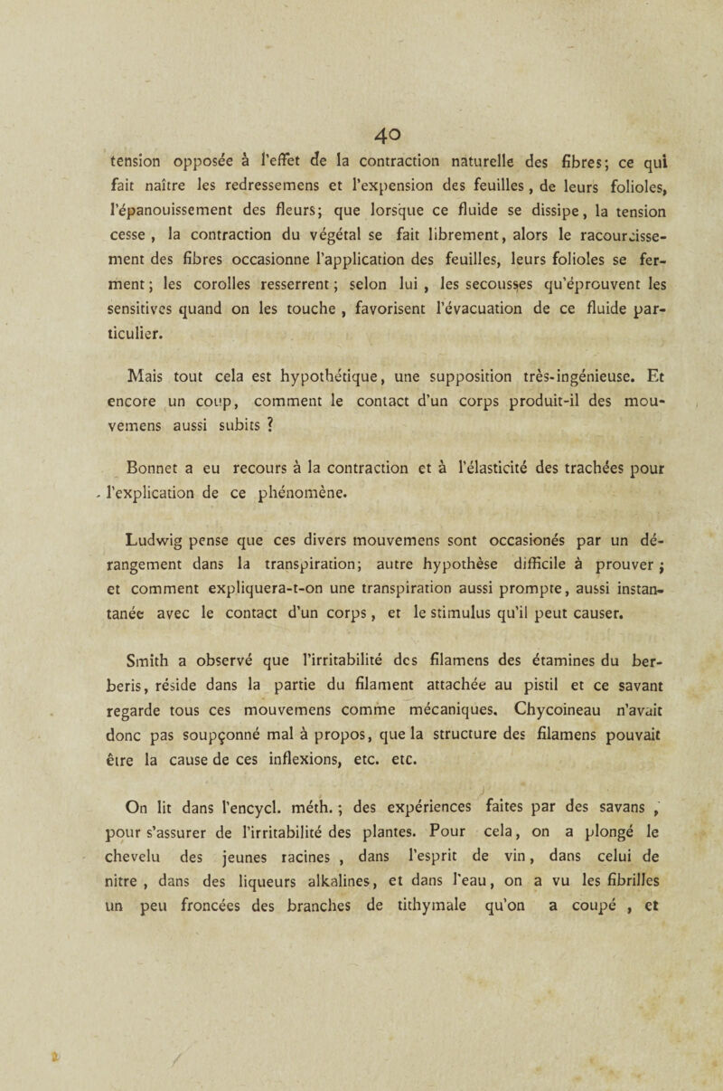 tension opposée à l’effet de la contraction naturelle des fibres; ce qui fait naître les redressemens et Pexpension des feuilles , de leurs folioles, l’épanouissement des fleurs; que lorsque ce fluide se dissipe, la tension cesse , la contraction du végétal se fait librement, alors le racourcisse- ment des fibres occasionne l’application des feuilles, leurs folioles se fer¬ ment ; les corolles resserrent ; selon lui , les secousses qu’éprouvent les sensitives quand on les touche , favorisent l’évacuation de ce fluide par¬ ticulier. Mais tout cela est hypothétique, une supposition très-ingénieuse. Et encore un coup, comment le contact d’un corps produit-il des mou- vemens aussi subits ? Bonnet a eu recours à la contraction et à l’élasticité des trachées pour - l’explication de ce phénomène. Ludwig pense que ces divers mouvemens sont occasionés par un dé¬ rangement dans la transpiration; autre hypothèse difficile à prouver ; et comment expliquera-t-on une transpiration aussi prompte, aussi instan¬ tanée avec le contact d’un corps, et le stimulus qu’il peut causer. Smith a observé que l’irritabilité des filamens des étamines du ber- beris, réside dans la partie du filament attachée au pistil et ce savant regarde tous ces mouvemens comme mécaniques. Chycoineau n’avait donc pas soupçonné mal à propos, que la structure des filamens pouvait être la cause de ces inflexions, etc. etc. On lit dans l’encycl. méth. ; des expériences faites par des savans , pour s’assurer de l’irritabilité des plantes. Pour cela, on a plongé le chevelu des jeunes racines , dans l’esprit de vin, dans celui de nitre , dans des liqueurs alkalines, et dans l’eau, on a vu les fibrilles un peu froncées des branches de tithymale qu’on a coupé , et