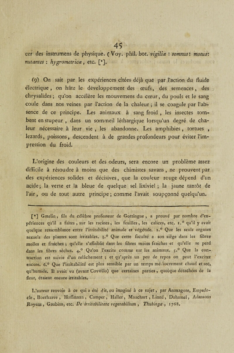 cer des instrumens de physique. ( Voy. phil. bot. vigiliœ : somnus : motus: nutantes : hygrametriccc, etc. [*]. (9) On sait par les expériences citées déjà que par l’action du fluide électrique, on hâte le développement des œufs, des semences, des chrysalides; qu’on accélère les mouvemens du cœur, du pouls et le sang coule dans nos veines par l’action de la chaleur ; il se coagule par l’ab¬ sence de ce principe. Les animaux à sang froid , les insectes tom¬ bent en stupeur , dans un sommeil léthargique lorsqu’un degré de cha¬ leur nécessaire à leur vie , les abandonne. Les amphibies, tortues , lézards, poissons, descendent à de grandes profondeurs pour éviter l’im¬ pression du froid. L’origine des couleurs et des odeurs, sera encore un problème assez difficile à résoudre à moins que des chimistes savans , ne prouvent par des expériences solides et décisives, que la couleur rouge dépend d’un acide > la verte et la bleue de quelque sel lixiviel ; la jaune tantôt de l’air, ou de tout autre principe ; comme l’avait soupçonné quelqu’un. [*] Gmelin, fils du célèbre professeur de Gottingue , a prouvé par nombre d’ex¬ périences qu’il a faites , sur les racines, les feuilles, les calices, etc. i.° qu’il y avait quelque ressemblance entre l’irritabilité animale et végétale. z.° Que les seuls organes sexuels des plantes sont irritables. j.° Que cette faculté a son siège dans les fibres molles et fraîches ; qu’elle s’affaiblit dans les fibres moins fraîches et qu’elle se perd dans les fibres sèches. 4.0 Qu’on l’excite comme sur les animaux. j.° Que la con¬ traction est suivie d’un relâchement ; et qu’après un peu de repos on peut l’exciter encore. 6.° Que l’irritabilité est plus sensible par un temps médiocrement chaud et sec, qu’humide. Il avait vu (avant Covollo) que certaines parties, quoique détachées de la fleur, étaient encore irritables. L’auteur renvoie à ce quia été dit, ou imaginé à ce sujet, par Anaxagore, Empedo- cle, Boerhaave , Hoffmann, Camper, Haller, Mauchart , Linné, Duhamel, Adanson» Royens, Gaubius, etc. De irritabilitate vegetabilhnn , Thubingœ , 1768.