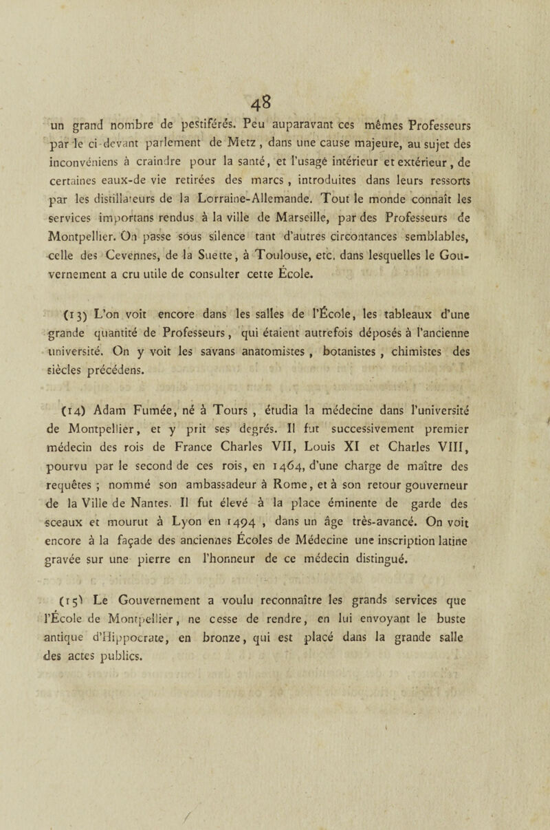 un grand nombre de pestiférés. Peu auparavant ces mêmes Professeurs par le ci devant parlement de Metz , dans une cause majeure, au sujet des inconvéniens à craindre pour la santé, et l’usagé intérieur et extérieur, de certaines eaux-de vie retirées des marcs , introduites dans leurs ressorts par les disciliareurs de la Lorraine-Allemande. Tout le monde connaît les services importans rendus à la ville de Marseille, par des Professeurs de Montpellier. On passe sous silence tant d’autres circontances semblables, celle des Cevennes, de la Suette, à Toulouse, etc. dans lesquelles le Gou¬ vernement a cru utile de consulter cette Ecole. (13) L’on voit encore dans les salles de l’École, les tableaux d’une grande quantité de Professeurs, qui étaient autrefois déposés à l’ancienne université. On y voit les savans anatomistes , botanistes , chimistes des siècles précédens. (14) Adam Fumée, né à Tours , étudia la médecine dans l’université de Montpellier, et y prit ses degrés. Il fut successivement premier médecin des rois de France Charles VII, Louis XI et Charles VIII, pourvu parle second de ces rois, en 1464, d’une charge de maître des requêtes ; nommé son ambassadeur à Rome, et à son retour gouverneur de la Ville de Nantes, Il fut élevé à la place éminente de garde des sceaux et mourut à Lyon en 1494 , dans un âge très-avancé. On voit encore à la façade des anciennes Écoles de Médecine une inscription latine gravée sur une pierre en l’honneur de ce médecin distingué. (15! Le Gouvernement a voulu reconnaître les grands services que ► l’Ecole de Montpellier, ne cesse de rendre, en lui envoyant le buste antique d’Hippocrate, en bronze, qui est placé dans la grande salle des actes publics.