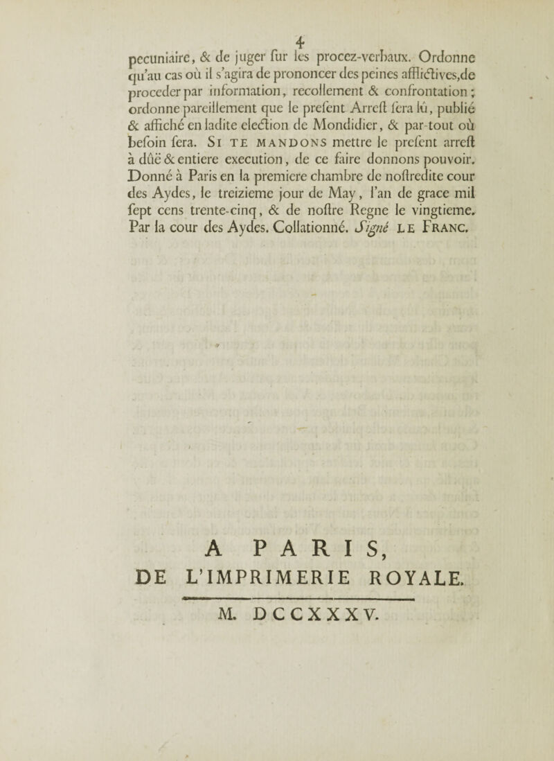 pécuniaire, & de juger fur les procez-verbaux. Ordonne qu’au cas où il s’agira de prononcer des peines affliélives,de procéder par information, recollement & confrontation; ordonne pareillement que le prefent Arrcft fera lù, publié Si affiché en ladite eleétion de Mondidier, Si par tout où befoin fera. Si te mandons mettre le prefent arrcft à dûë Si entière execution, de ce faire donnons pouvoir. Donné à Paris en la première chambre de noffiedite cour des Aydes, le treizième jour de May, l’an de grâce mil fept cens trente-cinq, Si de noftre Régné le vingtième. Par la cour des Aydes. Collationné. Signé le Franc. a PARIS, DE L’IMPRIMERIE ROYALE. M. DCCXXXV.