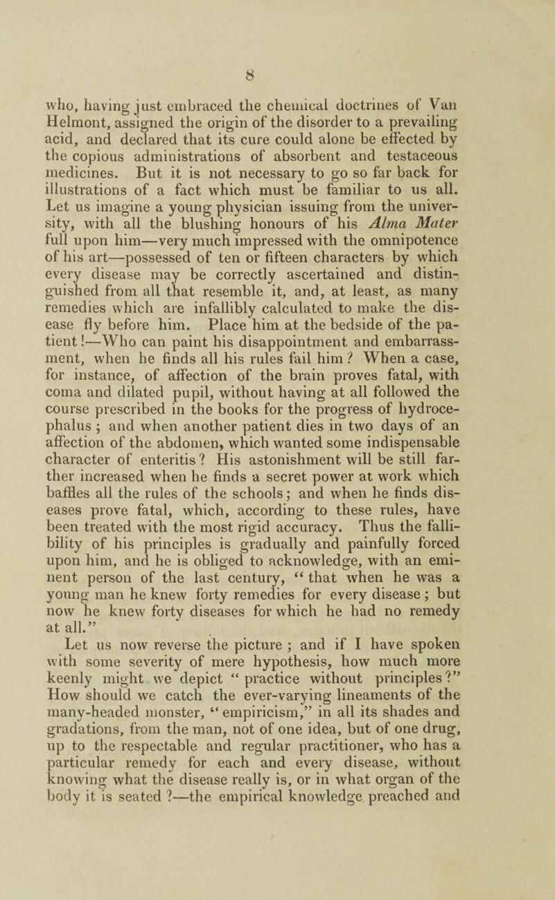 who, having just embraced the chemical doctrines of Van Helmont, assigned the origin of the disorder to a prevailing acid, and declared that its cure could alone be effected by the copious administrations of absorbent and testaceous medicines. But it is not necessary to go so far back for illustrations of a fact which must be familiar to us all. Let us imagine a young physician issuing from the univer¬ sity, with all the blushing honours of his Alma Mater full upon him—very much impressed with the omnipotence of his art—possessed of ten or fifteen characters by which every disease may be correctly ascertained and distin¬ guished from all that resemble it, and, at least, as many remedies which are infallibly calculated to make the dis¬ ease fly before him. Place him at the bedside of the pa¬ tient !—Who can paint his disappointment and embarrass¬ ment, when he finds all his rules fail him ? When a case, for instance, of affection of the brain proves fatal, with coma and dilated pupil, without having at all followed the course prescribed in the books for the progress of hydroce¬ phalus ; and when another patient dies in two days of an affection of the abdomen, which wanted some indispensable character of enteritis ? His astonishment will be still far¬ ther increased when he finds a secret power at work which baffles all the rules of the schools; and when he finds dis¬ eases prove fatal, which, according to these rules, have been treated w7ith the most rigid accuracy. Thus the falli¬ bility of his principles is gradually and painfully forced upon him, and he is obliged to acknowledge, with an emi¬ nent person of the last century, “ that when he was a young man he knew forty remedies for every disease ; but now he knew forty diseases for which he had no remedy at all.” Let us now reverse the picture ; and if I have spoken with some severity of mere hypothesis, how much more keenly might we depict “practice without principlesV* How should we catch the ever-varying lineaments of the many-headed monster, “ empiricism,” in all its shades and gradations, from the man, not of one idea, but of one drug, up to the respectable and regular practitioner, who has a particular remedy for each and every disease, without knowing what the disease really is, or in what organ of the body it is seated ?—the empirical knowledge preached and