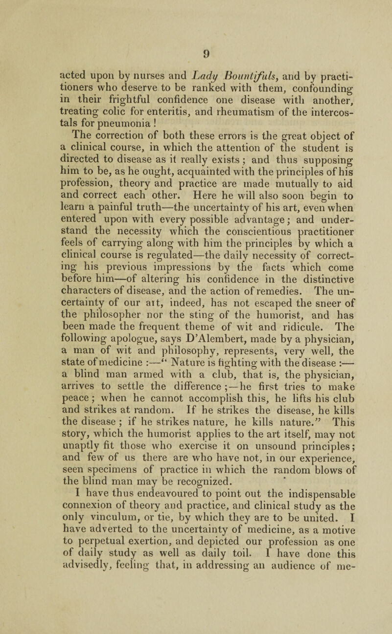 acted upon by nurses and Lady Bountifuls, and by practi¬ tioners who deserve to be ranked with them, confounding in their frightful confidence one disease with another, treating colic for enteritis, and rheumatism of the intercos- tals for pneumonia! The correction of both these errors is the great object of a clinical course, in which the attention of the student is directed to disease as it really exists; and thus supposing him to be, as he ought, acquainted with the principles of his profession, theory and practice are made mutually to aid and correct each other. Here he will also soon begin to learn a painful truth—the uncertainty of his art, even when entered upon with every possible advantage; and under¬ stand the necessity which the conscientious practitioner feels of carrying along with him the principles by which a clinical course is regulated—the daily necessity of correct¬ ing his previous impressions by the facts which come before him—of altering his confidence in the distinctive characters of disease, and the action of remedies. The un¬ certainty of our ait, indeed, has not escaped the sneer of the philosopher nor the sting of the humorist, and has been made the frequent theme of wit and ridicule. The following apologue, says D’Alembert, made by a physician, a man of wit and philosophy, represents, very well, the state of medicine :—“ Nature is fighting with the disease :— a blind man armed with a club, that is, the physician, arrives to settle the difference ; —he first tries to make peace ; when he cannot accomplish this, he lifts his club and strikes at random. If he strikes the disease, he kills the disease ; if he strikes nature, he kills nature.’5 This story, which the humorist applies to the art itself, may not unaptly fit those who exercise it on unsound principles; and few of us there are who have not, in our experience, seen specimens of practice in which the random blows of the blind man may be recognized. I have thus endeavoured to point out the indispensable connexion of theory and practice, and clinical study as the only vinculum, or tie, by which they are to be united. I have adverted to the uncertainty of medicine, as a motive to perpetual exertion, and depicted our profession as one of daily study as well as daily toil. 1 have done this advisedly, feeling that, in addressing an audience of me-