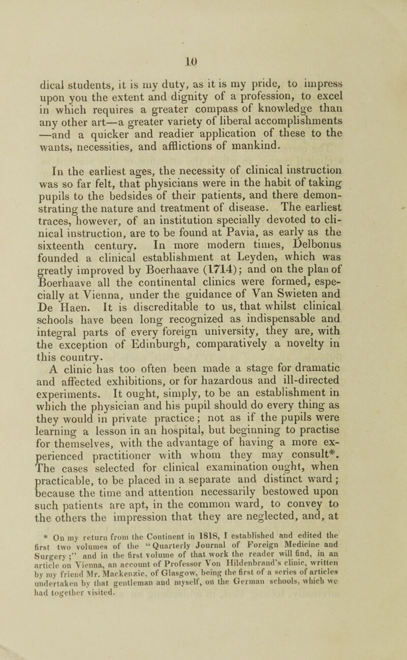 dicai students, it is my duty, as it is my pride, to impress upon you the extent and dignity of a profession, to excel in which requires a greater compass of knowledge than any other art—a greater variety of liberal accomplishments —and a quicker and readier application of these to the wants, necessities, and afflictions of mankind. In the earliest ages, the necessity of clinical instruction was so far felt, that physicians were in the habit of taking pupils to the bedsides of their patients, and there demon¬ strating the nature and treatment of disease. The earliest traces, however, of an institution specially devoted to cli¬ nical instruction, are to be found at Pavia, as early as the sixteenth century. In more modern times, Delbonus founded a clinical establishment at Leyden, which was greatly improved by Boerhaave (1714); and on the plan of Boerhaave all the continental clinics were formed, espe¬ cially at Vienna, under the guidance of Van Swieten and De Haen. It is discreditable to us, that whilst clinical schools have been long recognized as indispensable and integral parts of every foreign university, they are, with the exception of Edinburgh, comparatively a novelty in this country. A clinic has too often been made a stage for dramatic and affected exhibitions, or for hazardous and ill-directed experiments. It ought, simply, to be an establishment in which the physician and his pupil should do every thing as they would in private practice; not as if the pupils were learning a lesson in an hospital, but beginning to practise for themselves, with the advantage of having a more ex¬ perienced practitioner with whom they may consult*. The cases selected for clinical examination ought, when practicable, to be placed in a separate and distinct ward; because the time and attention necessarily bestowed upon such patients are apt, in the common ward, to convey to the others the impression that they are neglected, and, at * On my return from the Continent in 1818, I established and edited the first two volumes of the “Quarterly Journal of Foreign Medicine and Surgery 5'* and in the first volume of that work the readei will find, in an article on Vienna, an account of Professor Von Hildenbrand's clinic, written by my friend Mr. Mackenzie, of Glasgow, being the first of a series of articles undertaken by that gentleman and myselt, on the German schools, which we had together visited.