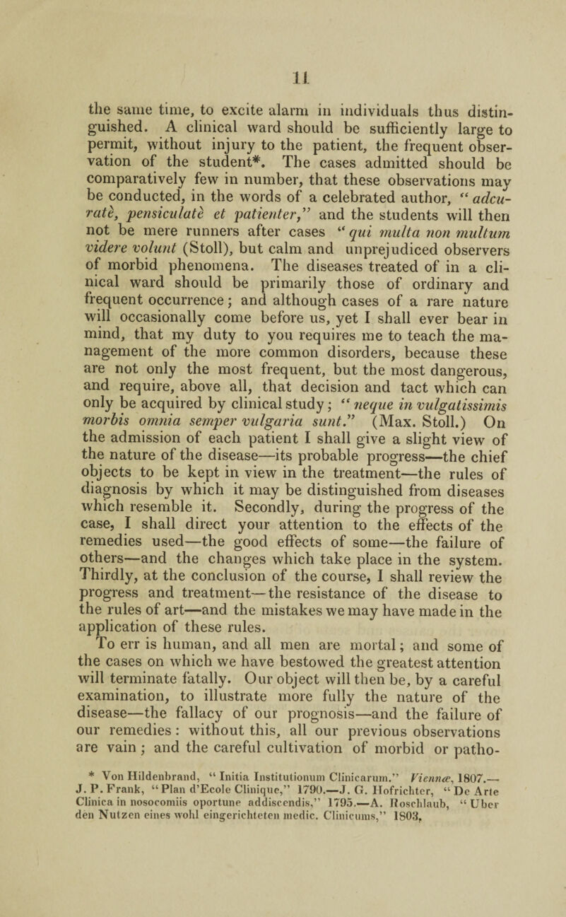 the same time, to excite alarm in individuals thus distin¬ guished. A clinical ward should be sufficiently large to permit, without injury to the patient, the frequent obser¬ vation of the student*. The cases admitted should be comparatively few in number, that these observations may be conducted, in the words of a celebrated author, “ adcu- ratl, pensiculate et patienter,” and the students will then not be mere runners after cases “ qui multa non multum videre volant (Stoll), but calm and unprejudiced observers of morbid phenomena. The diseases treated of in a cli¬ nical ward should be primarily those of ordinary and frequent occurrence; and although cases of a rare nature will occasionally come before us, yet I shall ever bear in mind, that my duty to you requires me to teach the ma¬ nagement of the more common disorders, because these are not only the most frequent, but the most dangerous, and require, above all, that decision and tact which can only be acquired by clinical study; “ neque in vulgatissimis rnorbis omnia semper vulgaria sunt” (Max. Stoll.) On the admission of each patient I shall give a slight view of the nature of the disease—its probable progress—the chief objects to be kept in view in the treatment—the rules of diagnosis by which it may be distinguished from diseases which resemble it. Secondly, during the progress of the case, I shall direct your attention to the effects of the remedies used—the good effects of some—the failure of others—and the changes which take place in the system. Thirdly, at the conclusion of the course, I shall review the progress and treatment—the resistance of the disease to the rules of art—and the mistakes we may have made in the application of these rules. To err is human, and all men are mortal; and some of the cases on which we have bestowed the greatest attention will terminate fatally. Our object will then be, by a careful examination, to illustrate more fully the nature of the disease—the fallacy of our prognosis—and the failure of our remedies: without this, all our previous observations are vain ; and the careful cultivation of morbid or patho- * Von Hildenbrand, “ Initia Institutionum Clinicarum.” Vienna, 1807.— J. P. Frank, “Plan d’Ecole Clinique,” 1790.—J. G. Hofrichter, “ De Arte Clinica in nosocomiis oportune addiscendis,” 1795.—A. Roschlaub, “ Uber deti Nutzen eines wohl eingerichteten medic. Clinieums,” 1S03,