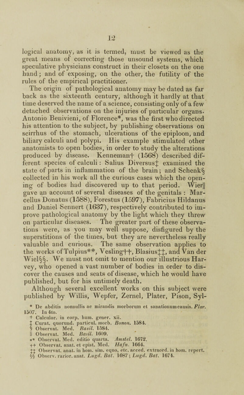 logical anatomy, as it is termed, must be viewed as the great means of correcting those unsound systems, which speculative physicians construct in their closets on the one hand; and of exposing, on the other, the futility of the rules of the empirical practitioner. The origin of pathological anatomy may be dated as far back as the sixteenth century, although it hardly at that time deserved the name of a science, consisting only of a few detached observations on the injuries of particular organs. Antonio Benivieni, of Florence*, vras the first who directed his attention to the subject, by publishing observations on scirrhus of the stomach, ulcerations of the epiploon, and biliary calculi and polypi. His example stimulated other anatomists to open bodies, in order to study the alterations produced by disease. Kennemanf (1568) described dif¬ ferent species of calculi: Salius DiversusJ examined the state of parts in inflammation of the brain; and Schenk^ collected in his work all the curious cases which the open¬ ing of bodies had discovered up to that period. Wier|| gave an account of several diseases of the genitals : Mar- cellus Donatus (1588), Forestus (1597), Fabricius Hildanus and Daniel Sennert (1637), respectively contributed to im¬ prove pathological anatomy by the light which they threw on particular diseases. The greater part of these observa¬ tions were, as you may well suppose, disfigured by the superstitions of the times, but they are nevertheless really valuable and curious. The same observation applies to the works ofTulpius##, Veslingff, BlasiusJJ, and Van der Wiel§§. We must not omit to mention our illustrious Har¬ vey, who opened a vast number of bodies in order to dis¬ cover the causes and seats of disease, which he would have published, but for his untimely death. Although several excellent works on this subject were published by Willis, Wepfer, Zernel, Plater, Pison, Syl- * De abditis nonnullis ac mirandis morborum et sanationuin causis. Flor. 1507. In 4to. t Calculor. in corp. hum. gener. xii. + Curat, quorund. particul. inorb. Bonon. 1584. x Observat. Med. Basil. 1584. II Observat. Med. Basil. 1609. ** Observat. Med. editio quarta. Amstel. 1672. ++ Observat. anat. et epist. Med. Hafn. 1664. ++ Observat. anat. in horn. sim. equo, etc. acced. extraord. in horn, report. Observ. rarior. anat. Lugd. Bat. 1687; Lugd. Bat. 1674.