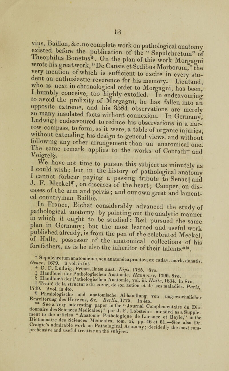 vius, jbaillon, &c. no complete work on pathological anatomy existed before the publication of the “ Sepulchretum” of Iheophilus Bonetus*. On the plan of this work Morgagni wrote his great work, “De Causis etSedibus Morborumf” the very mention of which is sufficient to excite in every stu¬ dent an enthusiastic reverence for his memory. Lieutand who is next in chronological order to Morgagni, has been! 1 humbly conceive, too highly extolled. In endeavouring to avoid the prolixity of Morgagni, he has fallen into an opposite extreme, and his 3584 observations are merely so many insulated facts without connexion. In Germany udwigF endeavoured to reduce his observations in a nar¬ row compass, to form, as it were, a table of organic injuries without extending his design to general views, and without following any other arrangement than an anatomical one. Ihe same remark applies to the works of Conradil and Voigtel§. We have not time to pursue this subject as minutely as I could wish; but in the history of pathological anatomy t Culn™ PayinS a Posing tribute to Senacll and J. b. Meckel^, on diseases of the heart; Camper, on dis¬ eases of the arm and pelvis; and our own great and lament¬ ed countryman Bail lie. In France, Bichat considerably advanced the study of pathological anatomy by pointing out the analytic manner m which it ought to be studied : Reil pursued the same Germany; but the most learned and useful work published already, is from the pen of the celebrated Meckel of Halle, possessor of the anatomical collections of his forefathers, as is he also the inheritor of their talents**. g« for’seu anatomicapractica ex cadav-marb- + C. F. Ludwig, Primae. line® anat. Lips. 1785. 8vo. t !!an!l)UCf dcr Pathologischen Anatomie. Hannover, 1796. 8vo ii i,lai?d.blJcll der Pathologischen Anatomie, vol. iii. Halle, 1804. in 8vo 1749 2 voI ina4to!UCtUre ^ C<EUr’ ^ S°U aCti°“ et de ses nialadie** Paris, Physiologische und anatomische Abhandlung von ungewoehnlicher Lrweiterung des Herzens, &c. Berlin, 1775. In 4to. /*See,a ^*7 hiteresting paper in the “ Journal Complementaire du Die- tionnaire des Sciences Medicales;” par J. F. Lobstein : intended as a Supple¬ ment to the articles ‘ Anatomie Pathologique de Laennec et Bayle,” buhe Dictionnaire des Sciences Medicales, tom. xi, pp. 46 et 61.—See also Dr adm!rabl® ;vark °n Pathological Anatomy; decidedly the most com¬ prehensive and useful treatise on the subject.
