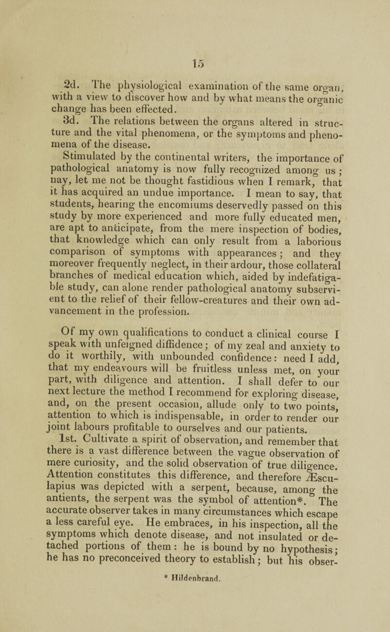 2d. The physiological examination of the same organ, with a view to discover how and by what means the organic change has been effected. 3d. The relations between the organs altered in struc¬ ture and the vital phenomena, or the symptoms and pheno¬ mena of the disease. Stimulated by the continental writers, the importance of pathological anatomy is now fully recognized among us ; nay, let me not be thought fastidious when I remark, that it has acquired an undue importance. I mean to say, that students, hearing the encomiums deservedly passed on this study by more experienced and more fully educated men, are apt to anticipate, from the mere inspection of bodies, that knowledge which can only result from a laborious comparison of symptoms with appearances; and they moreover frequently neglect, in their ardour, those collateral branches of medical education which, aided by indefatiga¬ ble study, can alone render pathological anatomy subservi¬ ent to the relief of their fellow-creatures and their own ad¬ vancement in the profession. Of my own qualifications to conduct a clinical course I speak with unfeigned diffidence; of my zeal and anxiety to do it worthily, with unbounded confidence: need I add, that my endeavours will be fruitless unless met, on your part, with diligence and attention. I shall defer to our next lecture the method I recommend for explorin'^ disease, and, on the present occasion, allude only to two points,' attention to which is indispensable, in order to render our joint labours profitable to ourselves and our patients. 1st. Cultivate a spirit of observation, and remember that there is a vast difference between the vague observation of mere curiosity, and the solid observation of true diligence. Attention constitutes this difference, and therefore Aescu¬ lapius was depicted with a serpent, because, among the antients, the serpent was the symbol of attention*. & The accurate observer takes in many circumstances which escape a less careful eye. He embraces, in his inspection, all the symptoms which denote disease, and not insulated or de¬ tached portions of them i he is bound by no hypothesis j he has no preconceived theory to establish; but his obser- * Hildenbrand.