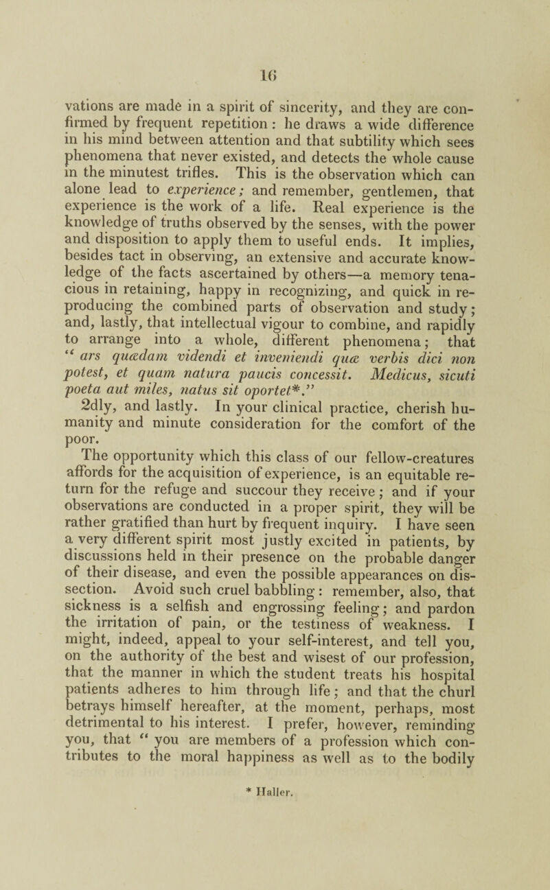 1(> vations are made in a spirit of sincerity, and they are con¬ firmed by frequent repetition : he draws a wide difference in his mind between attention and that subtility which sees phenomena that never existed, and detects the whole cause in the minutest trifles. This is the observation which can alone lead to experience; and remember, gentlemen, that experience is the work of a life. Real experience is the knowledge of truths observed by the senses, with the power and disposition to apply them to useful ends. It implies, besides tact in observing, an extensive and accurate know¬ ledge of the facts ascertained by others—a memory tena¬ cious in retaining, happy in recognizing, and quick in re¬ producing the combined parts of observation and study; and, lastly, that intellectual vigour to combine, and rapidly to arrange into a whole, different phenomena; that “ ars quadam videndi et inveniendi qua verbis did non potest, et quarn natura paucis concessit. Medicus, sicuti poeta aut miles, natus sit oportet 2dly, and lastly. In your clinical practice, cherish hu¬ manity and minute consideration for the comfort of the poor. The opportunity which this class of our fellow-creatures affords for the acquisition of experience, is an equitable re¬ turn for the refuge and succour they receive; and if your observations are conducted in a proper spirit, they will be rather gratified than hurt by frequent inquiry. I have seen a very different spirit most justly excited in patients, by discussions held in their presence on the probable danger of their disease, and even the possible appearances on dis¬ section. Avoid such cruel babbling : remember, also, that sickness is a selfish and engrossing feeling; and pardon the irritation of pain, or the testiness of weakness. I might, indeed, appeal to your self-interest, and tell you, on the authority of the best and wisest of our profession, that the manner in which the student treats his hospital patients adheres to him through life; and that the churl betrays himself hereafter, at the moment, perhaps, most detrimental to his interest. I prefer, however, reminding you, that “ you are members of a profession which con¬ tributes to the moral happiness as well as to the bodily * Haller.