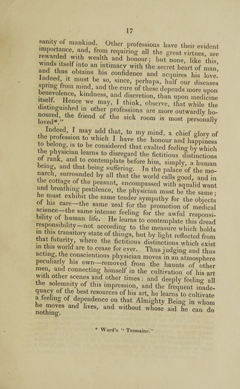 I* samty °t mankind. Other professions have their evident , lp°1't,an,Ce’ .a!icl’ from requiring all the great virtues, are rewarded with wealth and honour; but’none, like this winds itself into an intimacy with the secret heart of man’ Indeed h obta,‘ls, hls confidence and acquires his love. snrin^frnm ^ be SA\slnce> Perhaps, half our diseases i f om and the cure of these depends more upon itself H6’ ndneSS> anrd discreti0n> upon medicme itself. Hence we may, I think, observe, that while the nonredU\te<V“ j**? professions are more outwardly ho- loved*.’”^6 fn6nd °f the S,ck r°°m is most Personally Indeed, I may add that, to my mind, a chief glory of the profession to which I have the honour and happiness to belong, is to be considered that exalted feeling by which ofe™^S,Clad tear“8 t0 d!sregard tlle fictitious distinctions of rank, and to contemplate before him, simply a human being, and that being suffering. In the palace of the mo- narcl, surrounded by all that the world calls good, and in ecnttngeofthe peasant, encompassed with squalid want • nd breathing pestilence, the physician must be the same • he must exhibit the same tender sympathy for the objects of his care—the same zeal for the promotion of medical bUkvoFl!'6 Sam,%“lteue feel‘ng f°r the awfuI responsi- hty of human life. He learns to contemplate this dread responsibility—not according to the measure which holds tWhf trasltory state °f things, but by light reflected from that futurity, where the fictitious distinctions which exist in this world are to cease for ever. Thus j udging and thus necT'tle ccnsdent.ious physician moves in an atmosphere peculiarly his own—removed from the haunts of other men, and connecting himself in the cultivation of his art with other scenes and other times: and deeply feeling all the solemnity of this impression, and the frequent inade- quacy of the best resources of his art, he learns to cultivate a feeling of dependence on that Almighty Being in whom he moves and lives, and without whose aid he can do * Ward’s “ Tremaine.”