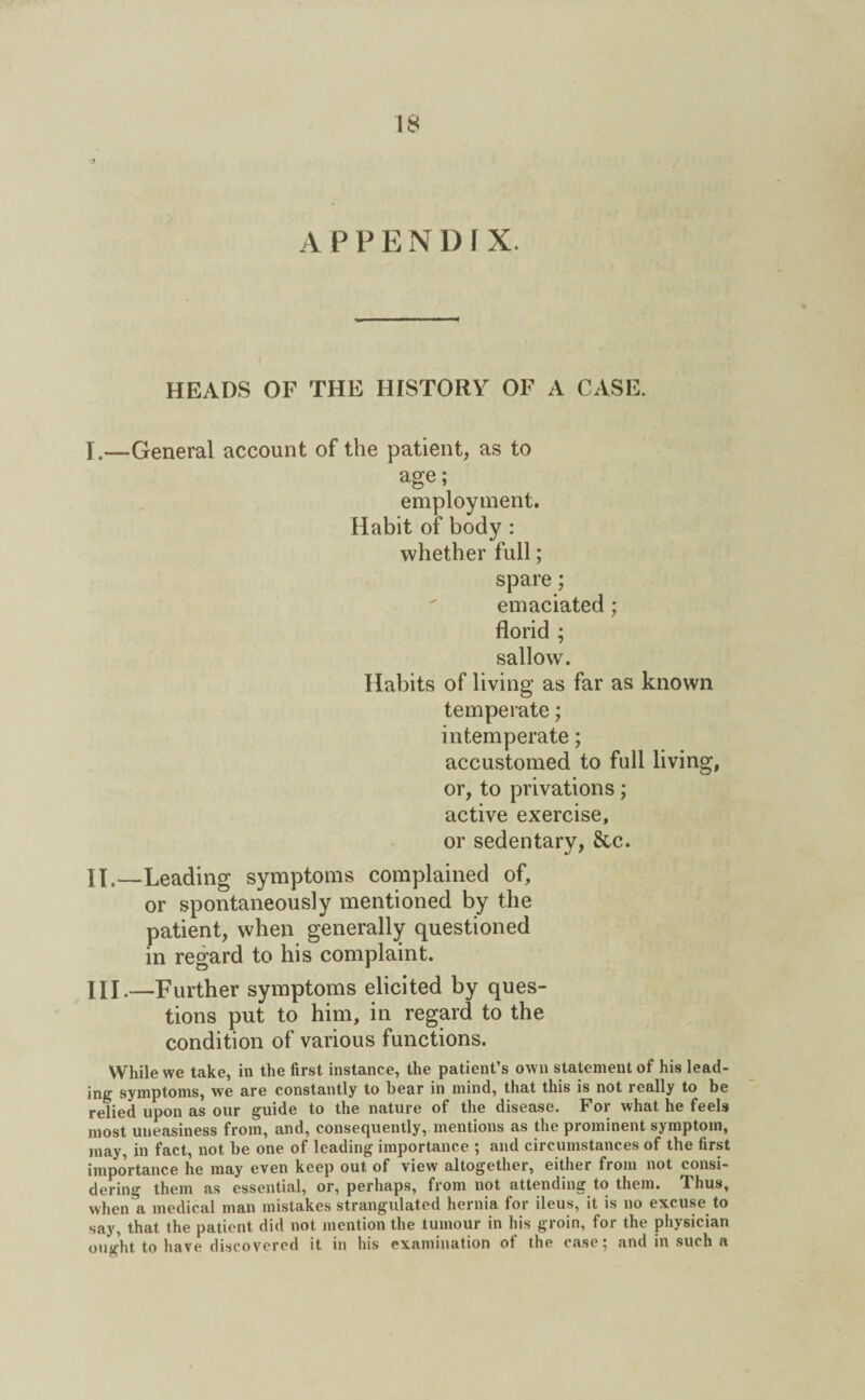 APPENDIX. HEADS OF THE HISTORY OF A CASE. I. —General account of the patient, as to age; employment. Habit of body : whether full; spare; emaciated ; florid ; sallow. Habits of living as far as known temperate; intemperate; accustomed to full living, or, to privations; active exercise, or sedentary, &c. II. —Leading symptoms complained of, or spontaneously mentioned by the patient, when generally questioned in regard to his complaint. HI.—Further symptoms elicited by ques¬ tions put to him, in regard to the condition of various functions. While we take, in the first instance, the patient’s own statement of his lead¬ ing symptoms, we are constantly to bear in mind, that this is not really to be relied upon as our guide to the nature of the disease. For what he feels most uneasiness from, and, consequently, mentions as the prominent symptom, may, in fact, not be one of leading importance ; and circumstances of the first importance he may even keep out of view altogether, either from not consi¬ dering them as essential, or, perhaps, from not attending to them. Thus, when a medical man mistakes strangulated hernia for ileus, it is no excuse to say, that the patient did not mention the tumour in his groin, for the physician ought to have discovered it in his examination of the case; and in such a