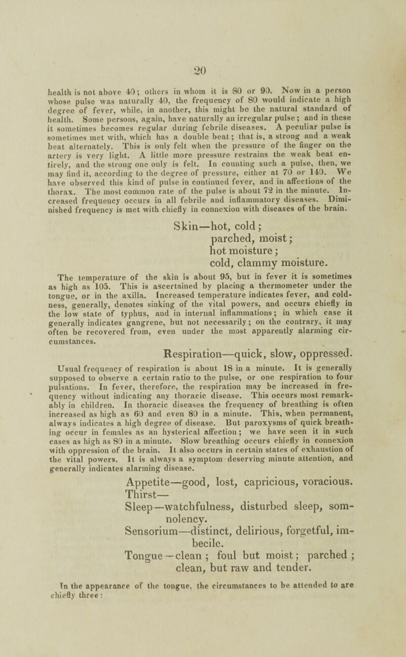 health is not above 40; others in whom it is 80 or 90. Now in a person whose pulse was naturally 40, the frequency of 80 would indicate a high degree of fever, while, in another, this might be the natural standard of health. Some persons, again, have naturally an irregular pulse; and in these it sometimes becomes regular during febrile diseases. A peculiar pulse is sometimes met with, which has a double beat; that is, a strong and a weak beat alternately. This is only felt when the pressure of the finger on the artery is very light. A little more pressure restrains the weak beat en¬ tirely, and the strong one only is felt. In counting such a pulse, then, we may find it, according to the degree of pressure, either at 70 or 140. We have observed this kind of pulse in continued fever, and in affections of the thorax. The most common rate of the pulse is about 72 in the minute. In¬ creased frequency occurs in all febrile and inflammatory diseases. Dimi¬ nished frequency is met with chiefly in connexion with diseases of the brain. Skin-—hot, cold; parched, moist; hot moisture; cold, clammy moisture. The temperature of the skin is about 95, but in fever it is sometimes as high as 105. This is ascertained by placing a thermometer under the tongue, or in the axilla. Increased temperature indicates fever, and cold¬ ness, generally, denotes sinking of the vital powers, and occurs chiefly in the low state of typhus, and in internal inflammations; in which case it generally indicates gangrene, but not necessarily; on the contrary, it may often be recovered from, even under the most apparently alarming cir¬ cumstances. Respiration—quick, slow, oppressed. Usual frequency of respiration is about 18 in a minute. It is generally supposed to observe a certain ratio to the pulse, or one respiration to four pulsations. In fever, therefore, the respiration may be increased in fre¬ quency without indicating any thoracic disease. This occurs most remark¬ ably in children. In thoracic diseases the frequency of breathing is often increased as high as 69 and even 80 in a minute. This, when permanent, always indicates a high degree of disease. But paroxysms of quick breath¬ ing occur in females as an hysterical affection ; we have seen it in such cases as high as 80 in a minute. Slow breathing occurs chiefly in connexion with oppression of the brain. It also occurs in certain states of exhaustion of the vital powers. It is always a symptom deserving minute attention, and generally indicates alarming disease. Appetite—good, lost, capricious, voracious. Thirst— Sleep—watchfulness, disturbed sleep, som¬ nolency. Sensorium—distinct, delirious, forgetful, im¬ becile. Tongue—clean ; foul but moist; parched; clean, but raw and tender. Tn the appearance of the tongue, the circumstances to be attended to are chiefly three •.