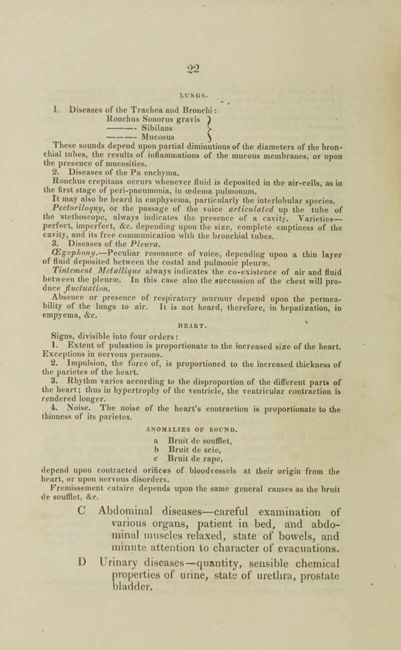> /‘V-l- LUNGS# L Diseases of the Trachea and Bronchi: Ronchus Sonorus gravis ^ -Sibilans v —-- Mucosus ) These sounds depend upon partial diminutions of the diameters of the bron¬ chial tubes, the results ot inflammations of the mucous membranes, or upon the presence of mucosities. 2. Diseases of the Pa enchyma. Ronchus crepitans occurs whenever fluid is deposited in the air-cells, as in the first stage of peri-pneumonia, in oedema pulmonum. It may also be heard in emphysema, particularly the interlobular species. Pectoriloquy, or the passage of the voice articulated up the tube of the stethoscope, always indicates the presence of a cavity. Varieties— perfect, imperfect, &c. depending upon the size, complete emptiness of the cavity, and its free communication with the bronchial tubes. 3. Diseases of the Pleura. CEgopho?iy.—Peculiar resonance of voice, depending upon a thin layer of fluid deposited between the costal and pulmonic pleurae. Tintement Metallique always indicates the co-existence of air and fluid between the pleurae. In this case also the succussion of the chest will pro¬ duce fluctuation. Absence or presence of respiratory murmur depend upon the permea¬ bility of the lungs to air. It is not heard, therefore, in hepatization, in empyema, &c. heart. ' Signs, divisible into four orders: 1. Extent of pulsation is proportionate to the increased size of the heart. Exceptions in nervous persons. 2. Impulsion, the force of, is proportioned to the increased thickness of the parietes of the heart. 3. Rhythm varies according to the disproportion of the different parts of the heart; thus in hypertrophy of the ventricle, the ventricular contraction is rendered longer. 4. Noise. The noise of the heart’s contraction is proportionate to the thinness of its parietes. ANOMALIES OF SOUND. a Bruit do soufflet, b Bruit de scie, c Bruit de rape, depend upon contracted orifices of bloodvessels at their origin from the heart, or upon nervous disorders. Fremissement cataire depends upon the same general causes as the bruit de soufflet, &c. C Abdominal diseases—careful examination of various organs, patient in bed, and abdo¬ minal muscles relaxed, state of bowels, and minute attention to character of evacuations. D Urinary diseases—quantity, sensible chemical properties of urine, state of urethra, prostate bladder.
