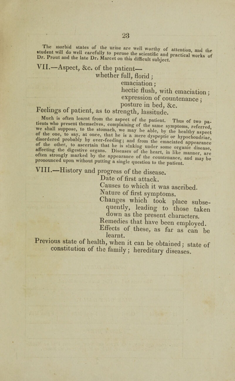 The morbid states of the urine are well worthy of attention and iU* student will do well carefully to peruse the scientific and practical works of Dr. Prout and the late Dr. Marcet on this difficult subject,P * f VII.—Aspect, &c. of the patient— whether full, florid ; emaciation; hectic flush, with emaciation ; expression of countenance; ^ .. . posture in bed, &c. reelings of patient, as to strength, lassitude. Much is often learnt from the aspect of the patient. Thus of two na- tients who present themselves, complaining of the same symptoms, referred we shall suppose, to the stomach we may be able, by the healthy aspect of the one, to say, at once, that he is a mere dyspeptic or hypochondriac disordered probabJy by over-feeding; and from the emaciatedappearance °te\t0 a*ceitain that he 1S sinking under some organic disease affecting the digestive organs. Diseases of the heart, in likf manner are often strongly marked by the appearance of the countenance, and may be pronounced upon without putting a single question to the patient VIII.—History and progress of the disease. Date of first attack. Causes to which it was ascribed. Nature of first symptoms. Changes which took place subse¬ quently, leading to those taken down as the present characters. Remedies that have been employed. Effects of these, as far as can be learnt. Previous state of health, when it can be obtained; state of constitution of the family; hereditary diseases.