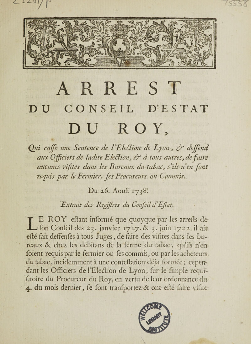 A R R E S T DU CONSEIL D’EST AT DU ROY, Qjù caffe une Sentence de F Election de Lyon > deffend aux Officiers de ladite E le dion, ef à tous autres, défaire aucunes ri fit es dans les Bureaux du tabac, s'ils n'en font requis par le Fermier, fes Procureurs ou Commis* Du 26. Aoud 1738. Extrait des Refifres du Confeil d’Efat. LE ROY edant informé que quoyque par les arrefts de fon Confeii des 23. janvier 1717. <3c 3. juin 1722. il ait- edé fait deffenfes à tous Juges, de faire des vifites dans les bu¬ reaux <Sc chez les débitans de ia ferme dir tabac , qu’ils nen foient requis par îe fermier ou fes commis, ou par les acheteurs du tabac, incidemment à une contedation déjà formée ; cepen¬ dant les Officiers de i’EIeélion de Lyon, fur ie fimple réqui¬ sitoire du Procureur du Roy, en vertu de leur ordonnance du. du mois dernier, fe font tranfportez & ont edé faire vifite