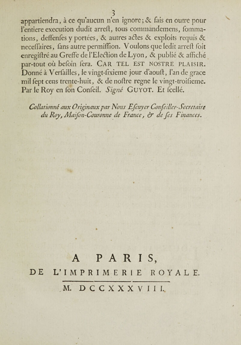 3 appartiendra, à ce qu’aucun n’en ignore; & fais en outre pour l’entiere execution dudit arreft, tous commandemens, foin ma¬ tions, deffenfes y portées, & autres a61es & exploits requis <Sc neceffaires, fans autre permiffion. Voulons que ledit arreft foit enregiftré au Greffe dei’EIeéfion de Lyon, & publié & affiché par-tout où befoin fera. Car tel est nostre plaisir. Donné à Verfailles, le vingt-fixieme jour d’aouft, l’an de grâce mil fept cens trente-huit, & de noffre régné le vingt-troifieme* Par le Roy en fon Confeil. Signé Guyot. Et fcellé. Collationné aux Originaux par Nous Efcuyer Cou feiller- Secrétaire du Roy, Maifon-Couronne de France, & de fes Finances. A PARIS, DE L’IMPRIMERIE ROYALE. , M. D C C X X X V I I I.